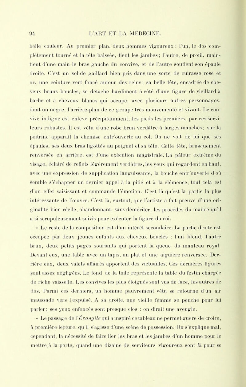 belle couleur. Au premier plan, deux hommes vigoureux : l’un, le dos com- plètement tourné et la tête baissée, tient les jambes; l’autre, de profil, main- tient d’une main le bras gauche du convive, et de l’autre soutient son épaule droite. C’est un solide gaillard bien pris dans, une sorte de cuirasse rose et or, une ceinture vert foncé autour des reins ; sa belle tête, encadrée de che- veux bruns bouclés, se détache hardiment à côté d’une figure de vieillard à barbe et à cheveux blancs qui occupe, avec plusieurs autres personnages, dont un nègre, l’arrière-plan de ce groupe très mouvementé et vivant. Le con- vive indigne est enlevé précipitamment, les pieds les premiers, par ces servi- teurs robustes. Il est vêtu d’une robe brun verdâtre à larges manches; sur la poitrine apparaît la chemise entr’ouverte au col. On ne voit de lui que ses épaules, ses deux bras ligottés au poignet et sa tête. Cette tête, brusquement renversée en arrière, est d’une exécution magistrale. La pâleur extrême du visage, éclairé de reflets légèrement verdâtres, les yeux qui regardent en haut, avec une expression de supplication languissante, la bouche entr’ouverte d’où semble s’échapper un dernier appel à la pitié et à la clémence, tout cela est d’un effet saisissant et commande l’émotion. C’est là qu’est la partie la plus intéressante de l’œuvre. C'est là, surtout, que l’artiste a fait preuve d’une ori- ginalité bien réelle, abandonnant, sans démériter, les procédés du maître qu’il a si scrupuleusement suivis pour exécuter la figure du roi. « Le reste de 1a, composition est d’un intérêt secondaire. La partie droite est occupée par deux jeunes enfants aux cheveux bouclés : l’un blond, l’autre brun, deux petits pag’es souriants qui portent la queue du manteau royal. Devant eux, une table avec un tapis, un plat et une aiguière renversée. Der- rière eux, deux valets affairés apportent des victuailles. Ces dernières fig’ures sont assez, négligées. Le fond de la toile représente la table du festin chargée de riche vaisselle. Les convives les plus éloignés sont vus de face, les autres de dos. Parmi ces derniers, un homme pauvrement vêtu se retourne d’un air maussade vers l’expulsé. A sa droite, une vieille femme se penche pour lui parler; ses yeux enfoncés.sont presque clos : on dirait une aveugle. « Le passage de XÉvangile qui a inspiré ce tableau ne permet guère de croire, à première lecture, qu'il s’agisse d’une scène de possession. On s’explique mal, cependant, la nécessité de faire lier les bras et les jambes d’un homme pour le mettre.à la porte, quand une dizaine de serviteurs vigoureux sont là pour se