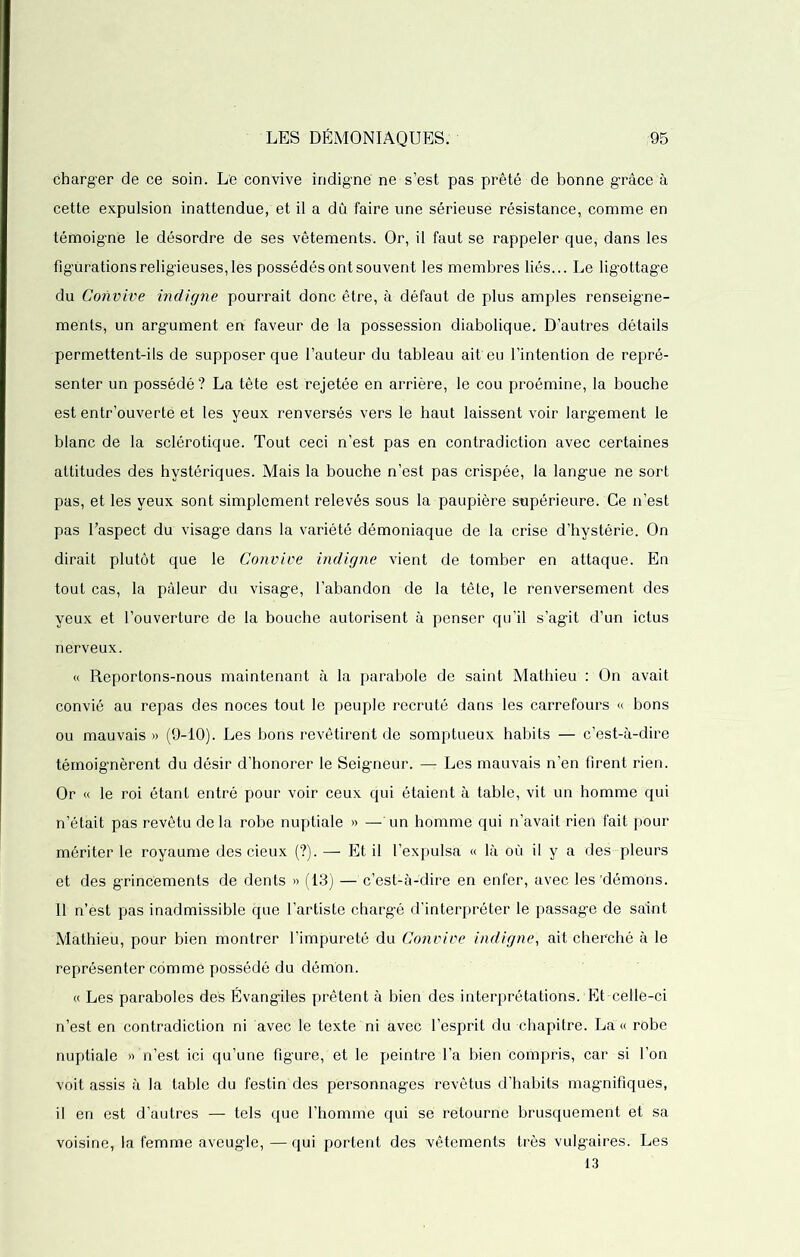 charger de ce soin. Le convive indigné ne s’est pas prêté de bonne grâce à cette expulsion inattendue, et il a dû faire une sérieuse résistance, comme en témoigne le désordre de ses vêtements. Or, il faut se rappeler que, dans les figurations religieuses,les possédés ont souvent les membres liés... Le ligottage du Convive indigne pourrait donc être, à défaut de plus amples renseigne- ments, un argument en faveur de la possession diabolique. D’autres détails permettent-ils de supposer que l’auteur du tableau ait eu l’intention de repré- senter un possédé? La tête est rejetée en arrière, le cou proémine, la bouche est entr'ouverte et les yeux renversés vers le haut laissent voir largement le blanc de la sclérotique. Tout ceci n’est pas en contradiction avec certaines attitudes des hystériques. Mais la bouche n’est pas crispée, la langue ne sort pas, et les yeux sont simplement relevés sous la paupière supérieure. Ce n’est pas l’aspect du visage dans la variété démoniaque de la crise d’hystérie. On dirait plutôt que le Convive indigne vient de tomber en attaque. En tout cas, la pâleur du visage, l’abandon de la tête, le renversement des yeux et l’ouverture de la bouche autorisent à penser qu’il s’agit d’un ictus nerveux. « Reportons-nous maintenant à la parabole de saint Mathieu : On avait convié au repas des noces tout le peuple recruté dans les carrefours « bons ou mauvais» (9-10). Les bons revêtirent de somptueux habits — c’est-à-dire témoignèrent du désir d’honorer le Seigneur. — Les mauvais n’en firent rien. Or « le roi étant entré pour voir ceux qui étaient à table, vit un homme qui n’était pas revêtu de la robe nuptiale » — un homme qui n’avait rien fait pour mériter le royaume des cieux (?). — Et il l’expulsa « là où il y a des pleurs et des grincements de dents » (13) — c’est-à-dire en enfer, avec les'démons. 11 n’est pas inadmissible que l’artiste chargé d’interpréter le passage de saint Mathieu, pour bien montrer l’impureté du Convive indigne, ait cherché à le représenter comme possédé du démon. « Les paraboles des Évangiles prêtent à bien des interprétations. Et-celle-ci n’est en contradiction ni avec le texte ni avec l’esprit du chapitre. La « robe nuptiale » n’est ici qu’une figure, et le peintre l’a bien compris, car si l’on voit assis à la table du festin des personnages revêtus d’habits magnifiques, il en est d’autres — tels que l’homme qui se retourne brusquement et sa voisine, la femme aveugle, — qui portent des vêtements très vulgaires. Les 13