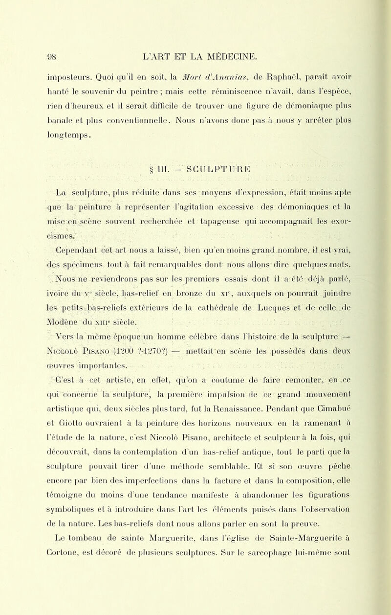 imposteurs. Quoi qu’il en soit, la Mort d'Ananias, de Raphaël, paraît avoir hanté le souvenir du peintre ; mais cette réminiscence n’avait, dans l’espèce, rien d’heureux et il serait difficile de trouver une figure de démoniaque plus banale et plus conventionnelle. Nous n’avons donc pas à nous y arrêter plus longtemps. § 111. — SCULPTURE La sculpture, plus réduite dans ses moyens d’expression, était moins apte qun la peinture à représenter l’agitation excessive : des démoniaques et la mise/en scène souvent recherchée et tapageuse qui accompagnait les exor- cismes.' • Cependant cet art nous a laissé, bien qu’en moins grand .nombre, il est vrai, des spécimens tout à fait remarquables dont, nous allons'dire quelques «mots. Nous1 ne reviendrons pas sur les premiers essais dont iL a;été-; déjà parlé, ivoire du yc siècle, bas-relief en bronze du xi% auxquels on pourrait joindre les petits-.bas-reliefs extérieurs de la cathédrale de Lucques et de celle de Modène * du xiiie siècle. Vers la même époque un homme célèbre dans d’histoire, de la sculpture — Nicgolô Pisano >(‘1200 7-1270?)— mettaiben scène les‘.possédés dans deux œuvres importantes. C’est à-c.et artiste, en effet, qu’on a coutume de faire : remonter, en,ce qui concerné là sculpture, la première impulsion de ce ' grand mouvement artistique qui, deux siècles plus tard, fut la Renaissance. Pendant que Cimabué et Giotto ouvraient à la peinture des horizons nouveaux en la ramenant à l’élude de la nature, c’est Niccolô Pisano, architecte et sculpteur à la fois, qui découvrait, dans la contemplation d’un bas-relief antique, tout le parti que la sculpture pouvait tirer d’une méthode semblable. Et si son œuvre pèche encore par bien des imperfections dans la facture et dans la composition, elle témoigne du moins d’une tendance manifeste à abandonner les figurations symboliques et à introduire dans l’art les éléments puisés dans l’observation de la nature. Les bas-reliefs dont nous allons parler en sont la preuve. Le tombeau de sainte Marguerite, dans l’église de Sainte-Marguerite à Cortone, est décoré de plusieurs sculptures. Sur le sarcophage lui-même sont