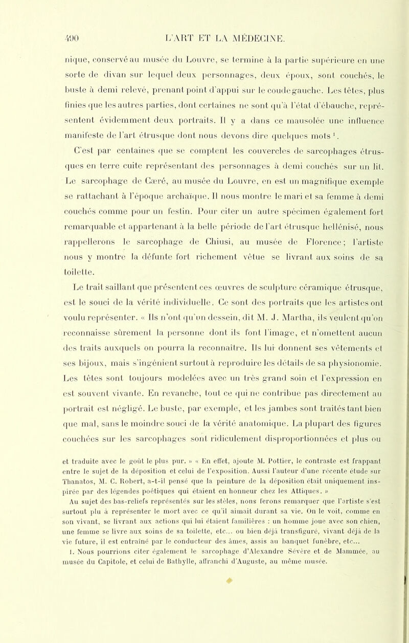 nique, conservé au musée du Louvre, se termine à la partie supérieure en une sorte de divan sur lequel deux personnages, deux époux, sont couchés, le buste à demi relevé, prenant point d’appui sur le coude gauche. Les têtes, plus finies que les autres parties, dont certaines ne sont qu’à l’état d’ébauche, repré- sentent évidemment deux portraits. Il y a dans ce mausolée une influence manifeste de l’art étrusque dont nous devons dire quelques mots 1. C’est par centaines que se comptent les couvercles de sarcophages étrus- ques en terre cuite représentant des personnages à demi couchés sur un lit. Le sarcophage de Cæré, au musée du Louvre, en est un magnifique exemple se rattachant à l’époque archaïque. Il nous montre le mari et sa femme à demi couchés comme pour un festin. Pour citer un autre spécimen également fort remarquable et appartenant à la belle période de l’art étrusque hellénisé, nous rappellerons le sarcophage de Chiusi, au musée de Florence ; l’artiste nous y montre la défunte fort richement vêtue se livrant aux soins de sa toilette. Le trait saillant que présentent ces œuvres de sculpture céramique étrusque, est le souci de la vérité individuelle. Ce sont des portraits que les artistes ont voulu représenter. « Ils n’ont qu’un dessein, dit M. J. Martha, ils veulent qu’on reconnaisse sûrement la personne dont ils font l’image, et n’omettent aucun des traits auxquels on pourra la reconnaître. Ils lui- donnent ses vêtements et ses bijoux, mais s’ingénient surtout à reproduire les détails de sa physionomie. Les têtes sont toujours modelées avec un très grand soin et l’expression en est souvent vivante. En revanche, tout ce qui ne contribue pas directement au portrait est négligé. Le buste, par exemple, et les jambes sont traités tant bien que mal, sans le moindre souci de la vérité anatomique. La plupart des figures couchées sur les sarcophages sont ridiculement disproportionnées et plus ou et traduite avec le goût le plus pur. » « En effet, ajoute M. Pottier, le contraste est frappant entre le sujet de la déposition et celui de l’exposition. Aussi l’auteur d’une récente étude sur Thanatos, M. C. Robert, a-t-il pensé que la peinture de la déposition était uniquement ins- pirée par des légendes poétiques qui étaient en honneur chez les Attiques. » Au sujet des bas-reliefs représentés sur les stèles, nons ferons remarquer que l’artiste s’est surtout plu à représenter le mort avec ce qu’il aimait durant sa vie. On le voit, comme en son vivant, se livrant aux actions qui lui étaient familières : un homme joue avec son chien, une femme se livre aux soins de sa toilette, etc... ou bien déjà transfiguré, vivant déjà de la vie future, il est entraîné par le conducteur des âmes, assis au banquet funèbre, etc... 1. Nous pourrions citer également le sarcophage d’Alexandre Sévère et de Mammée, au musée du Capitole, et celui de Bathylle, affranchi d’Auguste, au même musée.