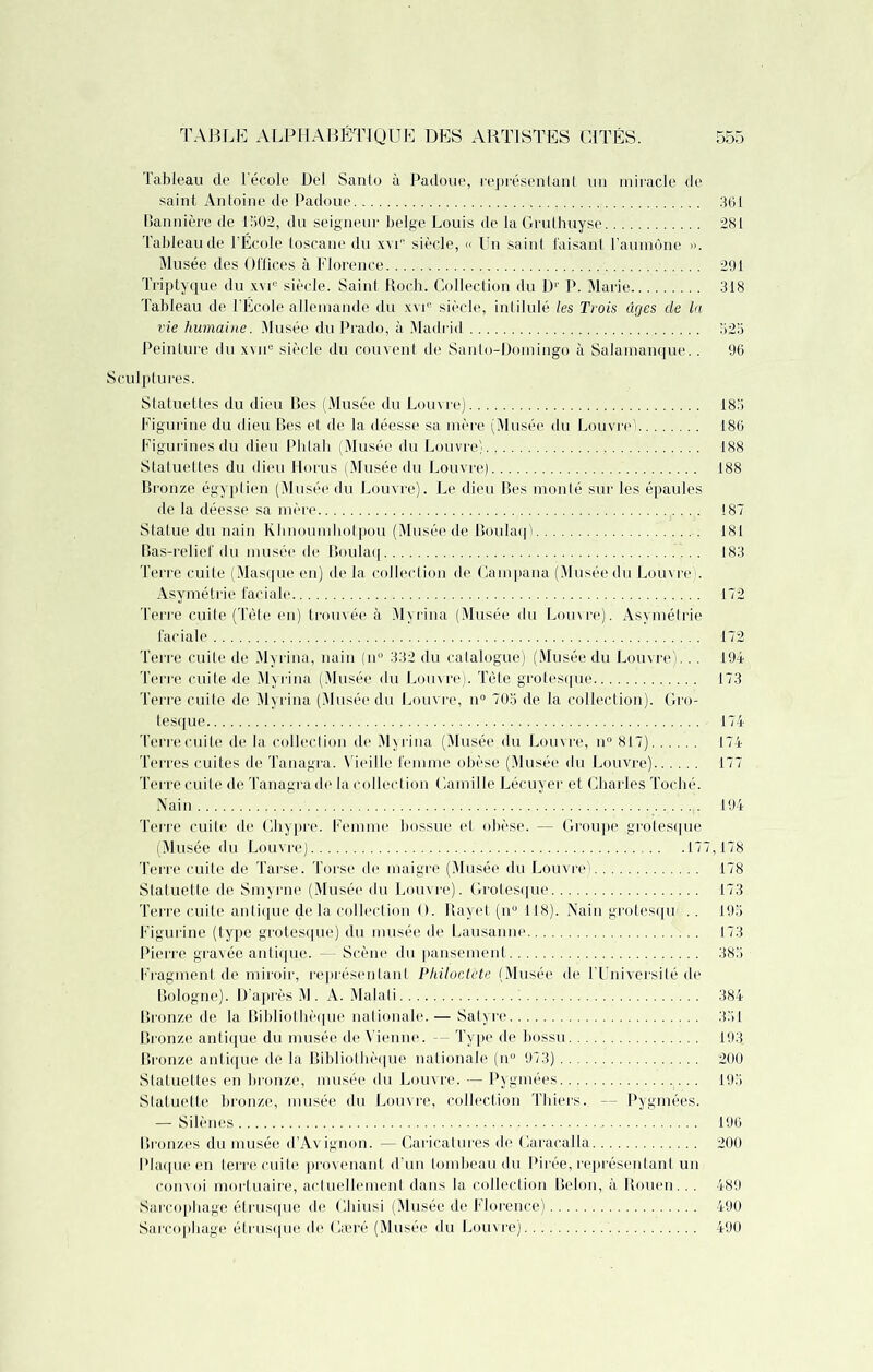 Tableau de l’école Del Santo à Padoue, représentant un miracle de saint Antoine de Padoue 361 Bannière de 1502, du seigneur belge Louis de la Gruthuyse 281 Tableau de l’École toscane du xvC siècle, « Un saint faisant l’aumône ». Musée des Offices à Florence 291 Triptyque du xvi° siècle. Saint Roch. Collection du D1' P. Marie 318 Tableau de l’École allemande du xvi® siècle, intilulé les Trois âges de la vie humaine. Musée du Prado, à Madrid 525 Peinture du xvne siècle du couvent de Santo-Domingo à Salamanque.. 96 Sculptures. Statuettes du dieu Bes (Musée du Louvre) 185 Figurine du dieu Bes et de la déesse sa mère (Musée du Louvre' 186 Figurines du dieu Phtali (Musée du Louvre) 188 Statuettes du dieu Horus (Musée du Louvre) 188 Bronze égyptien (Musée du Louvre). Le dieu Bes monté sur les épaules de la déesse sa mère 187 Statue du nain Khnoumhptpou (Musée de Boulaq 181 Bas-relief du musée de Boulaq 183 Terre cuite (Masque en) de la collection de Campana (Musée du Louvre). Asymétrie faciale 172 Terre cuite (Tète en) trouvée à Mvrina (Musée du Louvre). Asymétrie faciale 172 Terre cuite de Myrina, nain (n° 332 du catalogue) (Musée du Louvre).. . 194 Terre cuite de Myrina (Musée du Louvre). Tête grotesque 173 Terre cuite de Myrina (Musée du Louvre, n° 705 de la collection). Gro- tesque 174 Terre cuite de la collection de Myrina (Musée.du Louvre, n° 817) 174 Terres cuites de Tanagra. Vieille femme obèse (Musée du Louvre) 177 Terre cuite de Tanagra de la collection Camille Lécuyer et Charles Toché. Nain 194 Terre cuite de Chypre. Femme bossue et obèse. — Groupe grotesque (Musée du Louvre) 177,178 Terre cuite de Tarse. Torse de maigre (Musée du Louvrei 178 Statuette de Smyrne (Musée du Louvre). Grotesque 173 Terre cuite antique delà collection O. Rayet (n° 118). Nain grotesqu' . . 195 Figurine (type grotesque) du musée de Lausanne 173 Pierre gravée antique. — Scène du pansement 385 Fragment de miroir, représentant Philoctète (Musée de l’Université de Bologne). D’après M . A. Majati 384 Bronze de la Bibliothèque nationale. — Satyre 351 Bronze antique du musée de Vienne. — Type de bossu 193 Bronze antique de la Bibliothèque nationale (n° 973) 200 Statuettes en bronze, musée du Louvre. — Pygmées 195 Statuette bronze, musée du Louvre, collection Thiers. — Pygmées. — Silènes 196 Bronzes du musée d’Avignon. — Caricatures de Caracalla 200 Plaque en terre cuite provenant d’un tombeau du Pirée, représentant un convoi mortuaire, actuellement dans la collection Belon, à Rouen... 489 Sarcophage étrusque de Ghiusi (Musée de Florence) 490 Sarcophage étrusque de Cæré (Musée du Louvre) 490