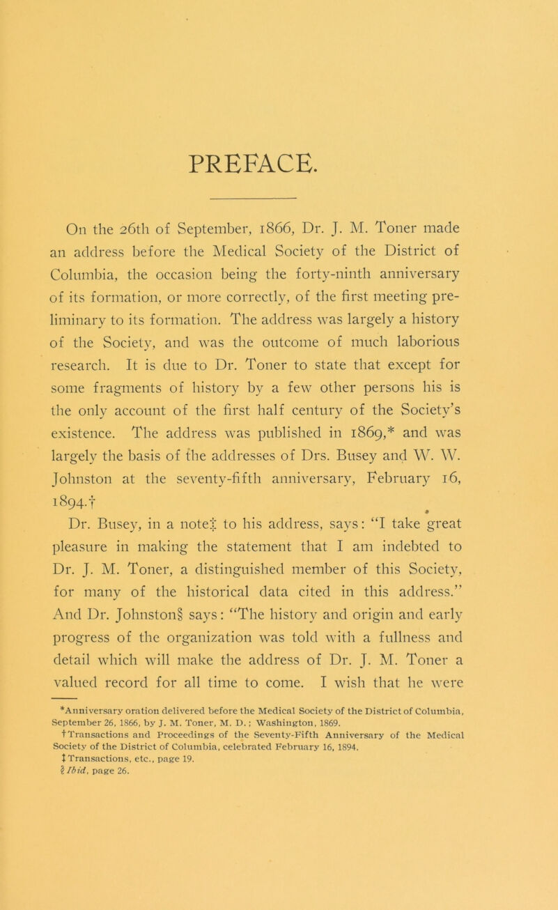 PREFACE. On the 26th of September, 1866, Dr. J. M. Toner made an address before the Medical Society of the District of Columbia, the occasion being the forty-ninth anniversary of its formation, or more correctly, of the first meeting pre- liminary to its formation. The address was largely a history of the Society, and was the outcome of much laborious research. It is due to Dr. Toner to state that except for some fragments of history by a few other persons his is the only account of the first half century of the Society’s existence. The address was published in 1869,* and was largely the basis of the addresses of Drs. Busey and W. W. Johnston at the seventy-fifth anniversary, February 16, i894-t Dr. Busey, in a note! to his address, says: “I take great pleasure in making the statement that I am indebted to Dr. J. M. Toner, a distinguished member of this Society, for many of the historical data cited in this address.” And Dr. Johnston§ says: “The history and origin and early progress of the organization was told with a fullness and detail which will make the address of Dr. J. M. Toner a valued record for all time to come. I wish that he were Anniversary oration delivered before the Medical Society of the District of Columbia, September 26, 1866, by J. M. Toner, M. D.; Washington, 1869. tTransactions and Proceedings of the Seventy-Fifth Anniversary of the Medical Society of the District of Columbia, celebrated February 16, 1894. tTransactions, etc., page 19. i/bid, page 26.
