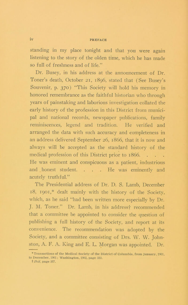 standing in my place tonight and that you were again listening to the story of the olden time, which he has made so full of freshness and of life.” Dr. Busey, in his address at the announcement of Dr. Toners death, October 21, 1896, stated that (See Busey’s Souvenir, p. 370) ‘‘This Society will hold his memory in honored remembrance as the faithful historian who through years of painstaking and laborious investigation collated the early history of the profession in this District from munici- pal and national records, newspaper publications, family reminiscences, legend and tradition. He verified and arranged the data with such accuracy and completeness in an address delivered September 26, 1866, that it is now and always will be accepted as the standard history of the medical profession of this District prior to 1866. He was eminent and conspicuous as a patient, industrious and honest student. . . . He was eminently and acutely truthful.” The Presidential address of Dr. D. S. Lamb, December 18, 1901,* dealt mainly with the history of the Society, which, as he said “had been written more especially by Dr. J. M. Toner.” Dr. Lamb, in his acldressf recommended that a committee be appointed to consider the question of publishing a full history of the Society, and report at its convenience. The recommendation was adopted by the Society, and a committee consisting of Drs. W. W. John- ston, A. F. A. King and E. L. Morgan was appointed. Dr. * Transactions of the Medical .Society of the District of Columbia, from January, 1901, to December, 1901; Washington, 1902, page 333. t Ibid, page 357.