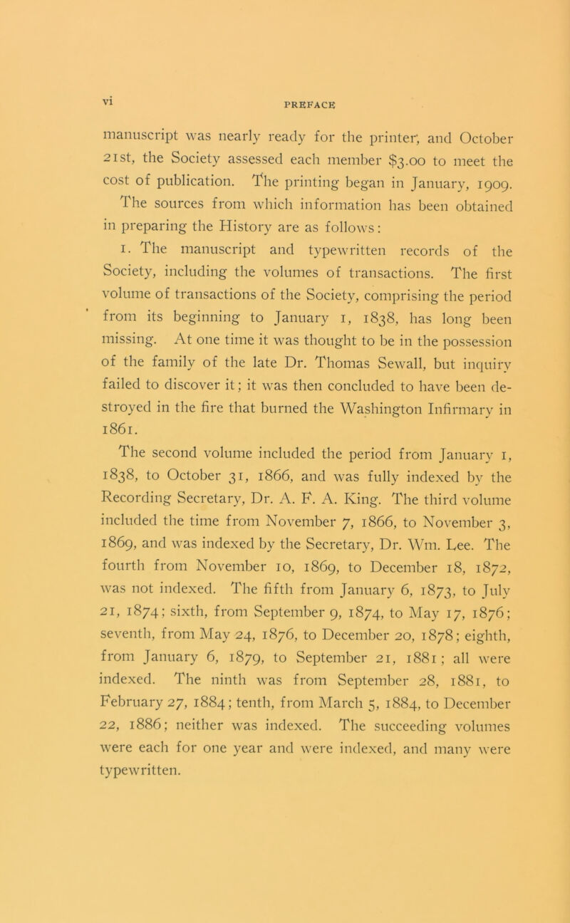 manuscript was nearly ready for the printer; and October 21st, the Society assessed each member $3.00 to meet the cost of publication. The printing began in January, 1909. The sources from which information has been obtained in preparing the History are as follows: 1. The manuscript and typewritten records of the Society, including the volumes of transactions. The first volume of transactions of the Society, comprising the period from its beginning to January 1, 1838, has long been missing. At one time it was thought to be in the possession of the family of the late Dr. Thomas Sewall, but inquiry failed to discover it; it was then concluded to have been de- stroyed in the fire that burned the Washington Infirmary in 1861. The second volume included the period from January 1, 1838, to October 31, 1866, and was fully indexed by the Recording Secretary, Dr. A. F. A. King. The third volume included the time from November 7, 1866, to November 3, 1869, and was indexed by the Secretary, Dr. Wm. Lee. The fourth from November 10, 1869, to December 18, 1872, was not indexed. The fifth from January 6, 1873, to July 21, 1874; sixth, from September 9, 1874, to May 17, 1876; seventh, from May 24, 1876, to December 20, 1878; eighth, from January 6, 1879, to September 21, 1881; all were indexed. The ninth was from September 28, 1881, to February 27, 1884; tenth, from March 5, 1884, to December 22, 1886; neither was indexed. The succeeding volumes were each for one year and were indexed, and many were typewritten.