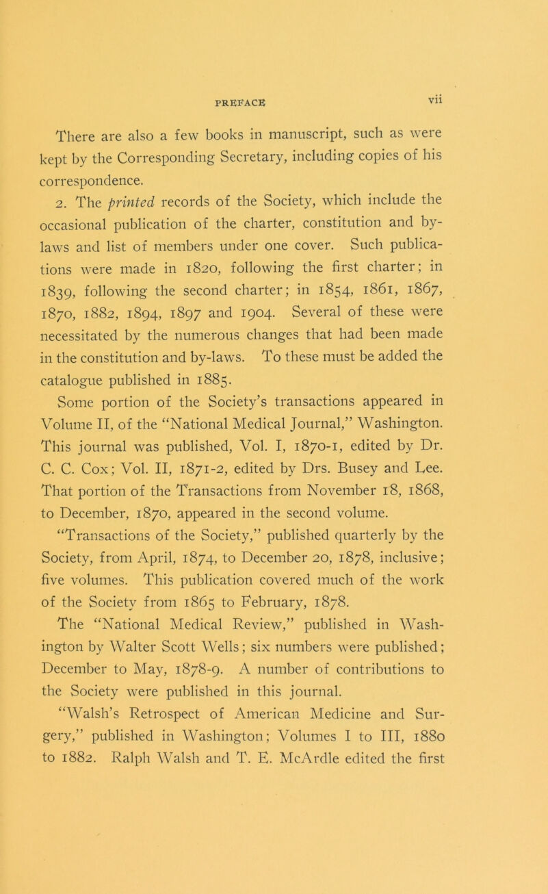 There are also a few books in manuscript, such as were kept by the Corresponding Secretary, including copies of his correspondence. 2. The printed records of the Society, which include the occasional publication of the charter, constitution and by- laws and list of members under one cover. Such publica- tions were made in 1820, following the first charter; in 1:839, following the second charter; in 1854, 1861, 1867, 1870, 1882, 1894, 1897 and 1904. Several of these were necessitated by the numerous changes that had been made in the constitution and by-laws. To these must be added the catalogue published in 1885. Some portion of the Society’s transactions appeared in Volume II, of the “National Medical Journal,” Washington. This journal was published, Vol. I, 1870-1, edited by Dr. C. C. Cox; Vol. II, 1871-2, edited by Drs. Busey and Lee. That portion of the Transactions from November 18, 1868, to December, 1870, appeared in the second volume. “Transactions of the Society,” published quarterly by the Society, from April, 1874, to December 20, 1878, inclusive; five volumes. This publication covered much of the work of the Society from 1865 to February, 1878. The “National Medical Review,” published in Wash- ington by Walter Scott Wells; six numbers were published; December to May, 1878-9. A number of contributions to the Society were published in this journal. “Walsh’s Retrospect of American Medicine and Sur- gery,” published in Washington; Volumes I to III, 1880 to 1882. Ralph Walsh and T. E. McArdle edited the first