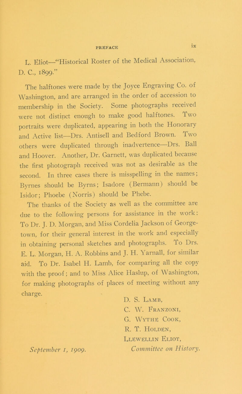 L. Eliot—‘Historical Roster of the Medical Association, D. C., 1899.” The halftones were made by the Joyce Engraving Co. of Washington, and are arranged in the order of accession to membership in the Society. Some photographs received were not distinct enough to make good halftones. Two portraits were duplicated, appearing in both the Honoiaiy and Active list—Drs. Antisell and Bedford Brown. Two others were duplicated through inadvertence—Drs. Ball and Hoover. Another, Dr. Garnett, was duplicated because the first photograph received was not as desirable as the second. In three cases there is misspelling in the names; Byrnes should be Byrns; Isadore (Bermann) should be Isidor; Phoebe (Norris) should be Phebe. The thanks of the Society as well as the committee are due to the following persons for assistance in the work: To Dr. J. D. Morgan, and Miss Cordelia Jackson of George- town, for their general interest in the work and especially in obtaining personal sketches and photographs. To Drs. E. L. Morgan, H. A. Robbins and J. H. Yarnall, for similar aid. To Dr. Isabel H. Lamb, for comparing all the copy with the proof; and to Miss Alice Haslup, of Washington, for making photographs of places of meeting without any charge. D. S. Lamb, C. W. Franzoni, G. Wythe Cook, R. T. Holden, LlEwellin Eliot, Committee on History. September 1, 1909.