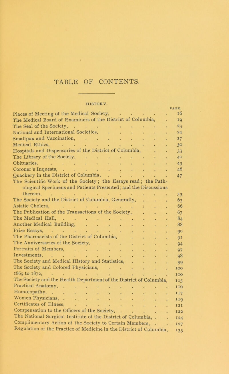 TABLE OF CONTENTS. HISTORY. PAGE. Places of Meeting of the Medical Society, 16 The Medical Board of Examiners of the District of Columbia, . 19 The Seal of the Society, 23 National and International Societies 24 Smallpox and Vaccination, 27 Medical Ethics, 30 Hospitals and Dispensaries of the District of Columbia, . . 33 The Library of the Society, ........ 40 Obituaries, 43 Coroner’s Inquests, 46 Quackery in the District of Columbia, ...... 47 The Scientific Work of the Society ; the Essays read ; the Path- ological Specimens and Patients Presented; and the Discussions thereon, ........... 53 The Society and the District of Columbia, Generally, ... 63 Asiatic Cholera, ....... 1 .. 66 The Publication of the Transactions of the Society, ... 67 The Medical Hall, 84 Another Medical Building, ........ 88 Prize Essays, ........... 90 The Pharmacists of the District of Columbia, .... 91 The Anniversaries of the Society, ....... 94 Portraits of Members, ......... 97 Investments, ........... 98 The Society and Medical History and Statistics, .... 99 The Society and Colored Physicians, ...... 100 1869 to 1872, 100 The Society and the Health Department of the District of Columbia, 105 Practical Anatomy, . . . . . . . . . .116 Homoeopathy, ny Women Physicians, . . . . . . . . . .119 Certificates of Illness, 121 Compensation to the Officers of the Society, ..... 122 The National Surgical Institute of the District of Columbia, . . 124 Complimentary Action of the Society to Certain Members, . . 127 Regulation of the Practice of Medicine in the District of Columbia, 133