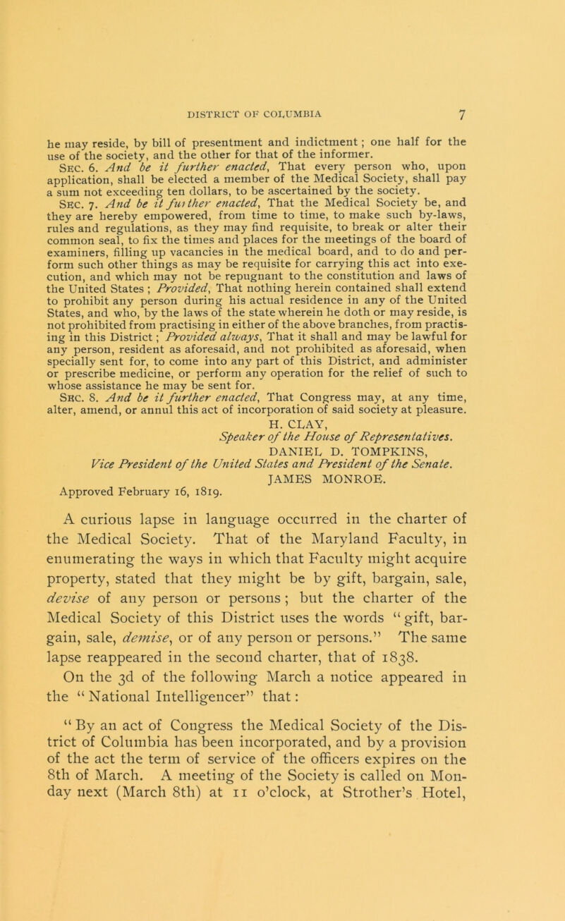 he may reside, by bill of presentment and indictment; one half for the use of the society, and the other for that of the informer. SEC. 6. And be it further enacted, That every person who, upon application, shall be elected a member of the Medical Society, shall pay a sum not exceeding ten dollars, to be ascertained by the society. SEC. 7. And be it father enacted, That the Medical Society be, and they are hereby empowered, from time to time, to make such by-laws, rules and regulations, as they may find requisite, to break or alter their common seal, to fix the times and places for the meetings of the board of examiners, filling up vacancies in the medical board, and to do and per- form such other things as may be requisite for carrying this act into exe- cution, and which may not be repugnant to the constitution and laws of the United States ; Provided, That nothing herein contained shall extend to prohibit any person during his actual residence in any of the United States, and who, by the laws of the state wherein he doth or may reside, is not prohibited from practising in either of the above branches, from practis- ing in this District; Provided always, That it shall and may be lawful for any person, resident as aforesaid, and not prohibited as aforesaid, when specially sent for, to come into any part of this District, and administer or prescribe medicine, or perform any operation for the relief of such to whose assistance he may be sent for. Sec. 8. And be it further enacted, That Congress may, at any time, alter, amend, or annul this act of incorporation of said society at pleasure. H. CLAY, Speaker of the House of Representatives. DANIEL D. TOMPKINS, Vice President of the United States and President of the Senate. JAMES MONROE. Approved February 16, 1819. A curious lapse in language occurred in the charter of the Medical Society. That of the Maryland Faculty, in enumerating the ways in which that Faculty might acquire property, stated that they might be by gift, bargain, sale, devise of any person or persons ; but the charter of the Medical Society of this District uses the words “ gift, bar- gain, sale, demise, or of any person or persons.” The same lapse reappeared in the second charter, that of 1838. On the 3d of the following March a notice appeared in the “ National Intelligencer” that: “ By an act of Congress the Medical Society of the Dis- trict of Columbia has been incorporated, and by a provision of the act the term of service of the officers expires on the 8th of March. A meeting of the Society is called on Mon- day next (March 8th) at 11 o’clock, at Strother’s Hotel,