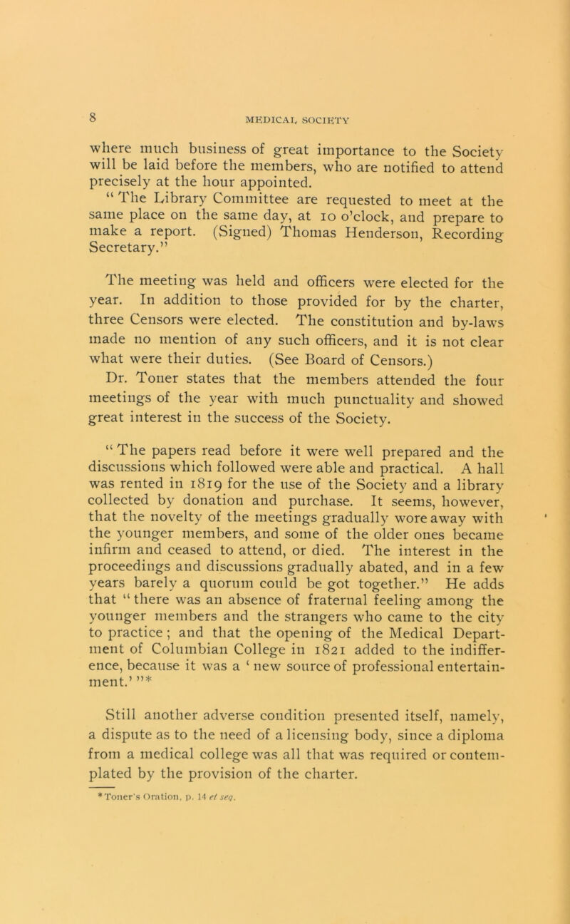 where much business of great importance to the Society will be laid before the members, who are notified to attend precisely at the hour appointed. “ The Library Committee are requested to meet at the same place on the same day, at io o’clock, and prepare to make a report. (Signed) Thomas Henderson, Recording Secretary.” The meeting was held and officers were elected for the year. In addition to those provided for by the charter, three Censors were elected. The constitution and by-laws made no mention of any such officers, and it is not clear what were their duties. (See Board of Censors.) Dr. Toner states that the members attended the four meetings of the year with much punctuality and showed great interest in the success of the Society. “ The papers read before it were well prepared and the discussions which followed were able and practical. A hall was rented in 1819 for the use of the Society and a library collected by donation and purchase. It seems, however, that the novelty of the meetings gradually wore away with the younger members, and some of the older ones became infirm and ceased to attend, or died. The interest in the proceedings and discussions gradually abated, and in a few years barely a quorum could be got together.” He adds that “ there was an absence of fraternal feeling among the younger members and the strangers who came to the city to practice ; and that the opening of the Medical Depart- ment of Columbian College in 1821 added to the indiffer- ence, because it was a ‘ new source of professional entertain- ment.’ ”* Still another adverse condition presented itself, namely, a dispute as to the need of a licensing body, since a diploma from a medical college was all that was required or contem- plated by the provision of the charter.