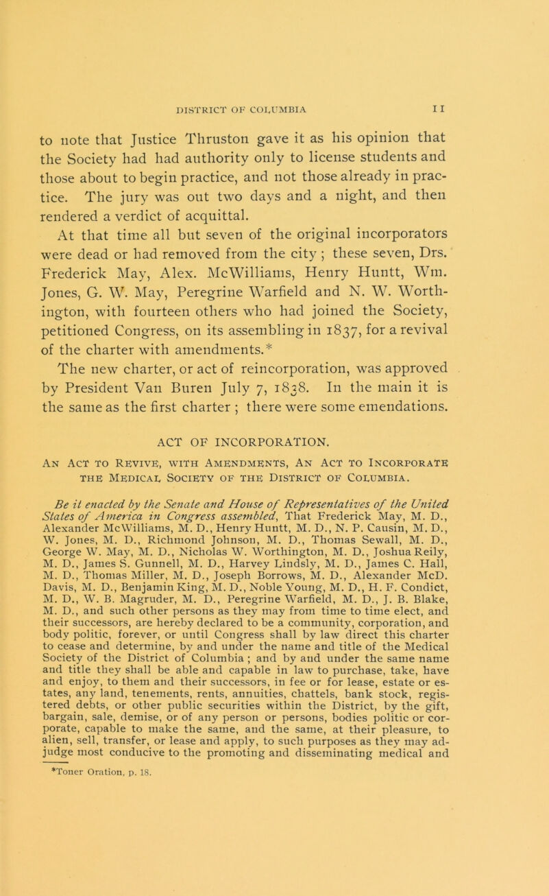 to note that Justice Thruston gave it as his opinion that the Society had had authority only to license students and those about to begin practice, and not those already in prac- tice. The jury was out two days and a night, and then rendered a verdict of acquittal. At that time all but seven of the original incorporators were dead or had removed from the city ; these seven, Drs. Frederick May, Alex. McWilliams, Henry Huntt, Wm. Jones, G. W. May, Peregrine Warfield and N. W. Worth- ington, with fourteen others who had joined the Society, petitioned Congress, on its assembling in 1837, for a revival of the charter with amendments.* The new charter, or act of reincorporation, was approved by President Van Buren July 7, 1838. In the main it is the same as the first charter ; there were some emendations. ACT OF INCORPORATION. An Act to Revive, with Amendments, An Act to Incorporate the Medical Society of the District of Columbia. Be it enacted by the Senate and House of Representatives of the United States of America in Congress assembled, That Frederick May, M. D., Alexander McWilliams, M. D., Henry Huntt, M. D., N. P. Causin, M. D., W. Jones, M. D., Richmond Johnson, M. D., Thomas Sewall, M. D., George W. May, M. D., Nicholas W. Worthington, M. D., Joshua Reily, M. D., James S. Gunnell, M. D., Harvey Lindsly, M. D., James C. Hall, M. D., Thomas Miller, M. D., Joseph Borrows, M. D., Alexander McD. Davis, M. D., Benjamin King, M. D., Noble Young, M. D., H. F. Condict, M. D., W. B. Magruder, M. D., Peregrine Warfield, M. D., J. B. Blake, M. D., and such other persons as they may from time to time elect, and their successors, are hereby declared to be a community, corporation, and body politic, forever, or until Congress shall by law direct this charter to cease and determine, by and under the name and title of the Medical Society of the District of Columbia ; and by and under the same name and title they shall be able and capable in law to purchase, take, have and enjoy, to them and their successors, in fee or for lease, estate or es- tates, any land, tenements, rents, annuities, chattels, bank stock, regis- tered debts, or other public securities within the District, by the gift, bargain, sale, demise, or of any person or persons, bodies politic or cor- porate, capable to make the same, and the same, at their pleasure, to alien, sell, transfer, or lease and apply, to such purposes as they may ad- judge most conducive to the promoting and disseminating medical and