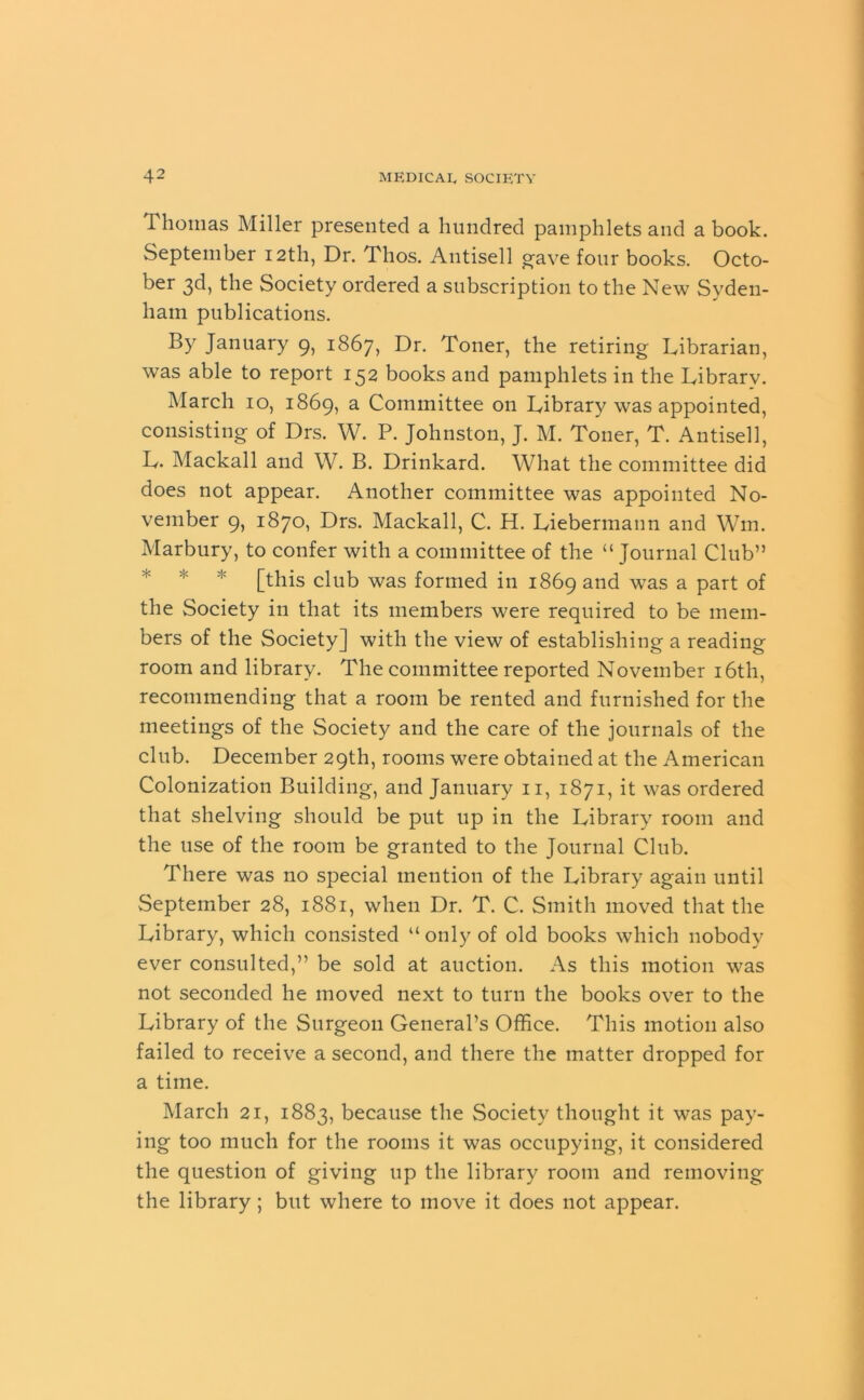 Thomas Miller presented a hundred pamphlets and a book. September 12th, Dr. Thos. Antisell gave four books. Octo- ber 3d, the Society ordered a subscription to the New Syden- ham publications. By January 9, 1867, Dr. Toner, the retiring Librarian, was able to report 152 books and pamphlets in the Library. March 10, 1869, a Committee on Library was appointed, consisting of Drs. W. P. Johnston, J. M. Toner, T. Antisell, L. Mackall and W. B. Drinkard. What the committee did does not appear. Another committee was appointed No- vember 9, 1870, Drs. Mackall, C. H. Liebennann and Win. Marbury, to confer with a committee of the “ Journal Club” [this club was formed in 1869 and was a part of the Society in that its members were required to be mem- bers of the Society] with the view of establishing a reading room and library. The committee reported November 16th, recommending that a room be rented and furnished for the meetings of the Society and the care of the journals of the club. December 29th, rooms were obtained at the American Colonization Building, and January n, 1871, it was ordered that shelving should be put up in the Library room and the use of the room be granted to the Journal Club. There was no special mention of the Library again until September 28, 1881, when Dr. T. C. Smith moved that the Library, which consisted “ only of old books which nobody ever consulted,” be sold at auction. As this motion was not seconded he moved next to turn the books over to the Library of the Surgeon General’s Office. This motion also failed to receive a second, and there the matter dropped for a time. March 21, 1883, because the Society thought it was pay- ing too much for the rooms it was occupying, it considered the question of giving up the library room and removing the library; but where to move it does not appear.