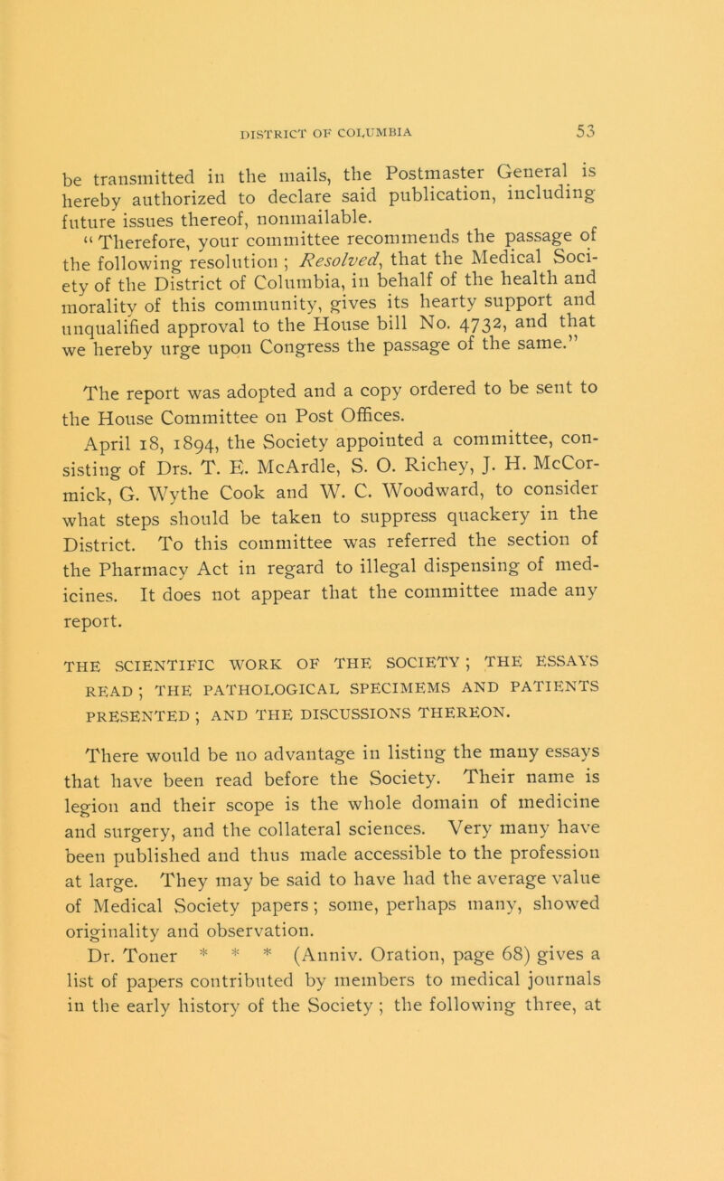 be transmitted in the mails, the Postmaster General is hereby authorized to declare said publication, including' future issues thereof, nonmailable. “ Therefore, your committee recommends the passage of the following resolution ; Resolved, that the Medical Soci- ety of the District of Columbia, in behalf of the health and morality of this community, gives its hearty support and unqualified approval to the House bill No. 4732, and that we hereby urge upon Congress the passage of the same. The report was adopted and a copy ordered to be sent to the House Committee on Post Offices. April 18, 1894, the Society appointed a committee, con- sisting of Drs. T. E. McArdle, S. O. Richey, J. H. McCor- mick, G. Wythe Cook and W. C. Woodward, to consider what steps should be taken to suppress quackery in the District. To this committee was referred the section of the Pharmacy Act in regard to illegal dispensing of med- icines. It does not appear that the committee made any report. THE SCIENTIFIC WORK OF THE SOCIETY ; THE ESSAYS READ ; THE PATHOLOGICAL SPECIMEMS AND PATIENTS PRESENTED ; AND THE DISCUSSIONS THEREON. There would be no advantage in listing the many essays that have been read before the Society. Their name is legion and their scope is the whole domain of medicine and surgery, and the collateral sciences. Very many have been published and thus made accessible to the profession at large. They may be said to have had the average value of Medical Society papers; some, perhaps many, showed originality and observation. Dr. Toner * * * (Anniv. Oration, page 68) gives a list of papers contributed by members to medical journals in the early history of the Society ; the following three, at