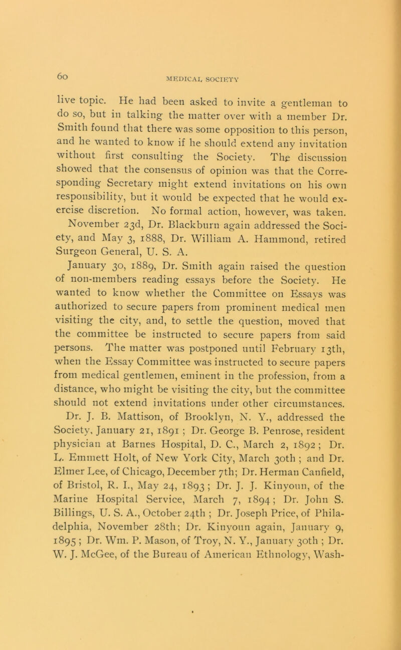 MEDICAL, SOCIETY live topic. He had been asked to invite a gentleman to do so, but in talking the matter over with a member Dr. Smith found that there was some opposition to this person, and he wanted to know if he should extend any invitation without first consulting the Society. The discussion showed that the consensus of opinion was that the Corre- sponding Secretary might extend invitations on his own responsibility, but it would be expected that he would ex- ercise discretion. No formal action, however, was taken. November 23d, Dr. Blackburn again addressed the Soci- ety, and May 3, 1888, Dr. William A. Hammond, retired Surgeon General, U. S. A. January 30, 1889, Dr. Smith again raised the question of non-members reading essays before the Society. He wanted to know whether the Committee on Essays was authorized to secure papers from prominent medical men visiting the city, and, to settle the question, moved that the committee be instructed to secure papers from said persons. The matter was postponed until February 13th, when the Essay Committee was instructed to secure papers from medical gentlemen, eminent in the profession, from a distance, who might be visiting the city, but the committee should not extend invitations under other circumstances. Dr. J. B. Mattison, of Brooklyn, N. Y., addressed the Society, January 21, 1891 ; Dr. George B. Penrose, resident physician at Barnes Hospital, D. C., March 2, 1892 ; Dr. E. Emmett Holt, of New York City, March 30th ; and Dr. Elmer Eee, of Chicago, December 7th; Dr. Herman Canfield, of Bristol, R. I., May 24, 1893 5 Dr. J- J- Kinyoun, of the Marine Hospital Service, March 7, 1894; Dr. John S. Billings, U. S. A., October 24th ; Dr. Joseph Price, of Phila- delphia, November 28th; Dr. Kinyoun again, January 9, 1895 ; Dr. Wm. P. Mason, of Troy, N. Y., January 30th ; Dr. W. J. McGee, of the Bureau of American Ethnology, Wash-