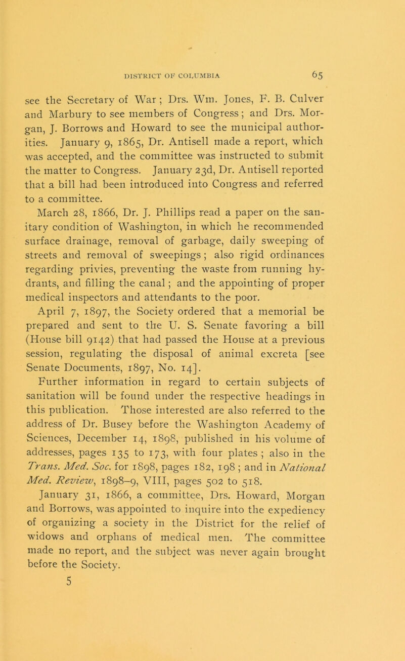 see the Secretary of War; Drs. Win. Jones, F. B. Culver and Marbury to see members of Congress; and Drs. Mor- gan, J. Borrows and Howard to see the municipal author- ities. January 9, 1865, Dr. Antisell made a report, which was accepted, and the committee was instructed to submit the matter to Congress. January 23d, Dr. Antisell reported that a bill had been introduced into Congress and referred to a committee. March 28, 1866, Dr. J. Phillips read a paper on the san- itary condition of Washington, in which he recommended surface drainage, removal of garbage, daily sweeping of streets and removal of sweepings ; also rigid ordinances regarding privies, preventing the waste from running hy- drants, and filling the canal ; and the appointing of proper medical inspectors and attendants to the poor. April 7, 1897, the Society ordered that a memorial be prepared and sent to the U. S. Senate favoring a bill (House bill 9142) that had passed the House at a previous session, regulating the disposal of animal excreta [see Senate Documents, 1897, No. 14]. Further information in regard to certain subjects of sanitation will be found under the respective headings in this publication. Those interested are also referred to the address of Dr. Busey before the Washington Academy of Sciences, December 14, 1898, published in his volume of addresses, pages 135 to 173, with four plates ; also in the Trans. Med. Soc. for 1898, pages 182, 198 ; and in Natioiial Med. Review, 1898-9, VIII, pages 502 to 518. January 31, 1866, a committee, Drs. Howard, Morgan and Borrows, was appointed to inquire into the expediency of organizing a society in the District for the relief of widows and orphans of medical men. The committee made no report, and the subject was never again brought before the Society. 5