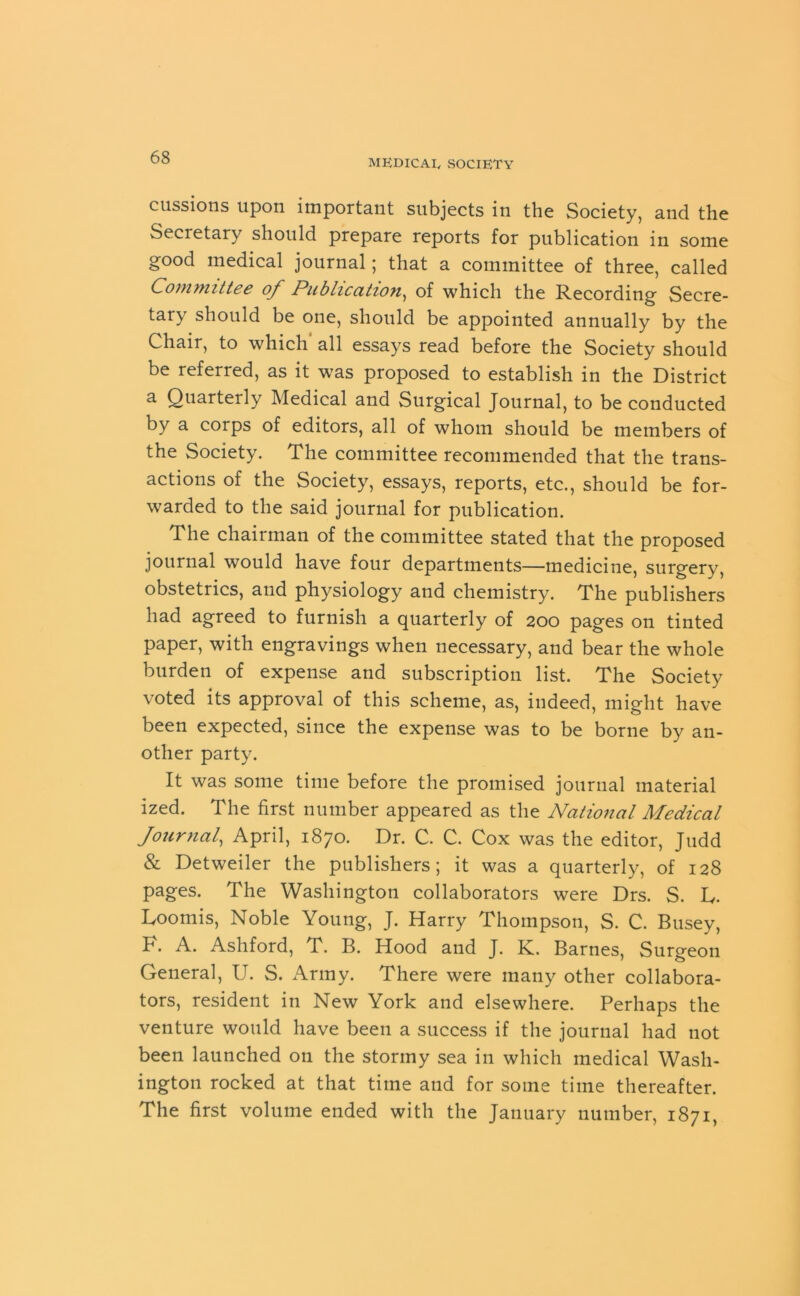 MEDICAL, SOCIETY cussions upon important subjects in the Society, and the Secretary should prepare reports for publication in some good medical journal; that a committee of three, called Committee of Publication, of which the Recording Secre- tary should be one, should be appointed annually by the Chair, to which all essays read before the Society should be referred, as it was proposed to establish in the District a Quarterly Medical and Surgical Journal, to be conducted by a corps of editors, all of whom should be members of the Society. The committee recommended that the trans- actions of the Society, essays, reports, etc., should be for- warded to the said journal for publication. The chairman of the committee stated that the proposed journal would have four departments—medicine, surgery, obstetrics, and physiology and chemistry. The publishers had agreed to furnish a quarterly of 200 pages on tinted paper, with engravings when necessary, and bear the whole burden of expense and subscription list. The Society voted its approval of this scheme, as, indeed, might have been expected, since the expense was to be borne by an- other party. It was some time before the promised journal material ized. The first number appeared as the National Medical Journal, April, 1870. Dr. C. C. Cox was the editor, Judd & Detweiler the publishers; it was a quarterly, of 128 pages. The Washington collaborators were Drs. S. L. Loomis, Noble Young, J. Harry Thompson, S. C. Busey, K. A. Ashford, T. B. Hood and J. K. Barnes, Surgeon General, U. S. Army. There were many other collabora- tors, resident in New York and elsewhere. Perhaps the venture would have been a success if the journal had not been launched on the stormy sea in which medical Wash- ington rocked at that time and for some time thereafter. The first volume ended with the January number, 1871,