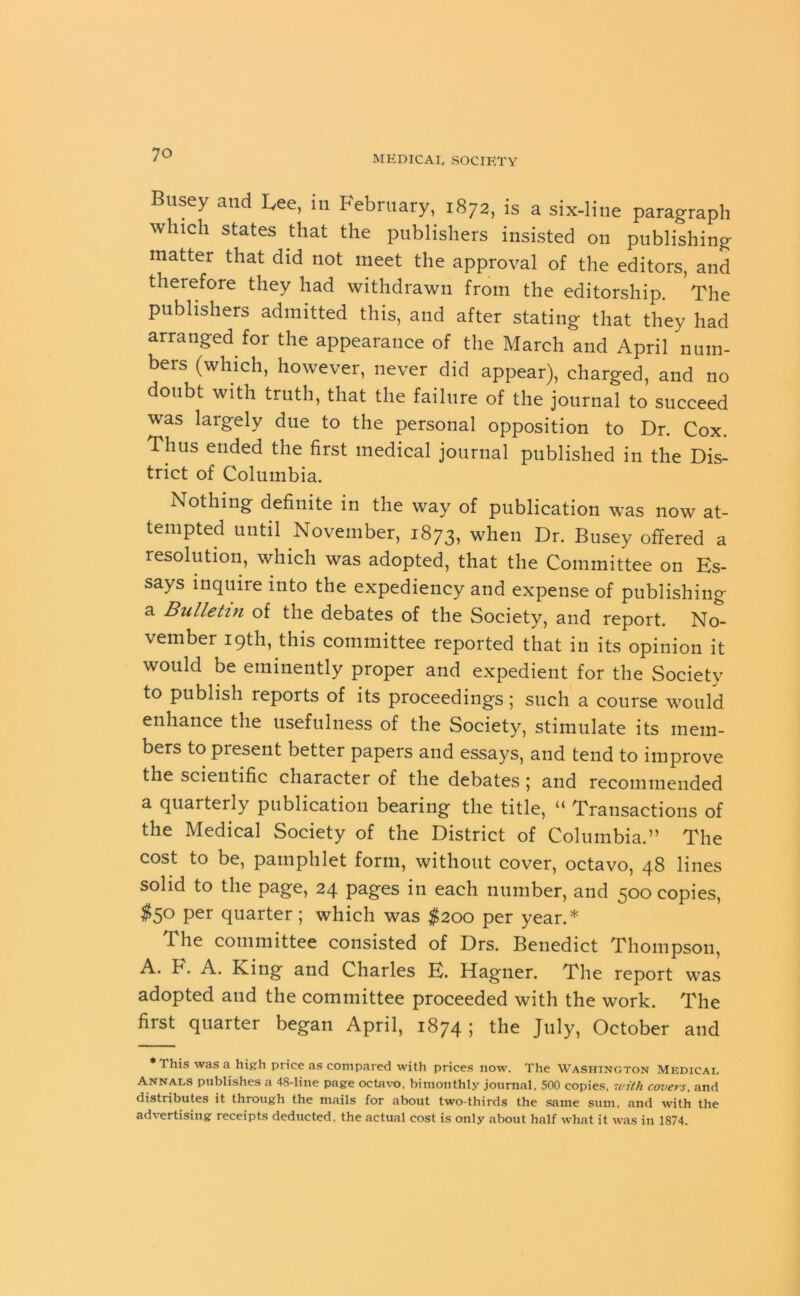 Btisey and Lee, in February, 1872, is a six-line paragraph which states that the publishers insisted on publishing matter that did not meet the approval of the editors, and therefore they had withdrawn from the editorship. The publishers admitted this, and after stating that they had arranged for the appearance of the March and April num- bers (which, however, never did appear), charged, and no doubt with truth, that the failure of the journal to succeed was largely due to the personal opposition to Dr. Cox. Thus ended the first medical journal published in the Dis- trict of Columbia. Nothing definite in the way of publication was now at- tempted until November, 1873, when Dr. Busey offered a resolution, which was adopted, that the Committee 011 Ks- says inquire into the expediency and expense of publishing a Bulletin of the debates of the Society, and report. No- vember 19th, this committee reported that in its opinion it would be eminently proper and expedient for the Society to publish reports of its proceedings; such a course would enhance the usefulness of the Society, stimulate its mem- bers to piesent better papers and essays, and tend to improve the scientific character of the debates ; and recommended a quarterly publication bearing the title, “ Transactions of the Medical Society of the District of Columbia.” The cost to be, pamphlet form, without cover, octavo, 48 lines solid to the page, 24 pages in each number, and 500 copies, $5° Per quarter ; which was $200 per year.* The committee consisted of Drs. Benedict Thompson, A* F. A. King and Charles K. Hagner. The report was adopted and the committee proceeded with the work. The first quarter began April, 1874 ; the July, October and * This was a high price as compared with prices now. The Washington Medical Annals publishes a 48-line page octavo, bimonthly journal. 500 copies, with covers, and distributes it through the mails for about two-thirds the same sum, and with the advertising receipts deducted, the actual cost is only about half what it was in 1874.