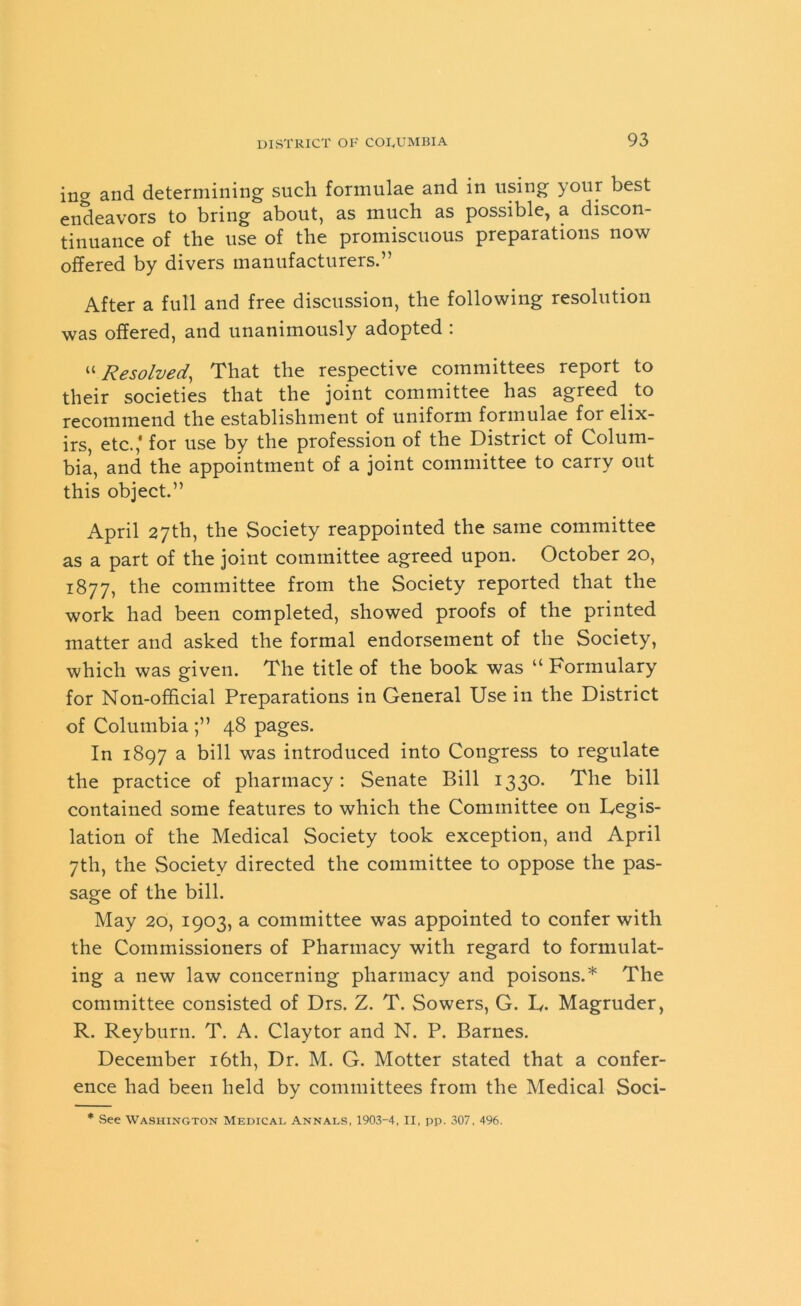 ina and determining such formulae and in using your best endeavors to bring about, as much as possible, a discon- tinuance of the use of the promiscuous preparations now offered by divers manufacturers.” After a full and free discussion, the following resolution was offered, and unanimously adopted : “Resolved, That the respective committees report to their societies that the joint committee has agreed to recommend the establishment of uniform formulae for elix- irs, etc.,' for use by the profession of the District of Colum- bia, and the appointment of a joint committee to carry out this object.” April 27th, the Society reappointed the same committee as a part of the joint committee agreed upon. October 20, 1877, the committee from the Society reported that the work had been completed, showed proofs of the printed matter and asked the formal endorsement of the Society, which was given. The title of the book was “ Formulary for Non-official Preparations in General Use in the District of Columbia ;” 48 pages. In 1897 a bill was introduced into Congress to regulate the practice of pharmacy: Senate Bill 1330. The bill contained some features to which the Committee on Legis- lation of the Medical Society took exception, and April 7th, the Society directed the committee to oppose the pas- sage of the bill. May 20, 1903, a committee was appointed to confer with the Commissioners of Pharmacy with regard to formulat- ing a new law concerning pharmacy and poisons.* The committee consisted of Drs. Z. T. Sowers, G. L. Magruder, R. Reyburn. T. A. Claytor and N. P. Barnes. December 16th, Dr. M. G. Motter stated that a confer- ence had been held by committees from the Medical Soci- * See Washington Medical Annals, 1903-4, II, pp. 307, 496.