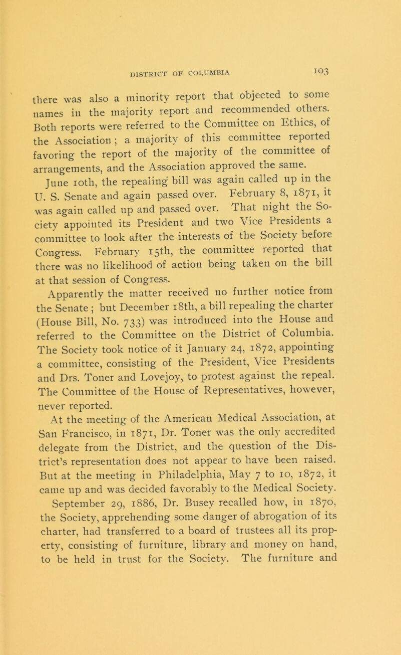 there was also a minority report that objected to some names in the majority report and recommended others. Both reports were referred to the Committee on Fthics, of the Association ; a majority of this committee reported favoring the report of the majority of the committee of arrangements, and the Association approved the same. June 10th, the repealing bill was again called lip in the U. S. Senate and again passed over. February 8, 1871, it was again called up and passed over. 'That night the So- ciety appointed its President and two Vice I residents a committee to look after the interests of the Society before Congress. February 15th, the committee reported that there was no likelihood of action being taken on the bill at that session of Congress. Apparently the matter received no further notice from the Senate ; but December 18th, a bill repealing the charter (House Bill, No. 733) was introduced into the House and referred to the Committee on the District of Columbia. The Society took notice of it January 24, 1872, appointing a committee, consisting of the President, Vice Presidents and Drs. Toner and Lovejoy, to protest against the repeal. The Committee of the House of Representatives, however, never reported. At the meeting of the American Medical Association, at San Francisco, in 1871, Dr. Toner was the only accredited delegate from the District, and the question of the Dis- trict’s representation does not appear to have been raised. But at the meeting in Philadelphia, May 7 to 10, 1872, it came up and was decided favorably to the Medical Society. September 29, 1886, Dr. Busey recalled how, in 1870, the Society, apprehending some danger of abrogation of its charter, had transferred to a board of trustees all its prop- erty, consisting of furniture, library and money on hand, to be held in trust for the Society. The furniture and