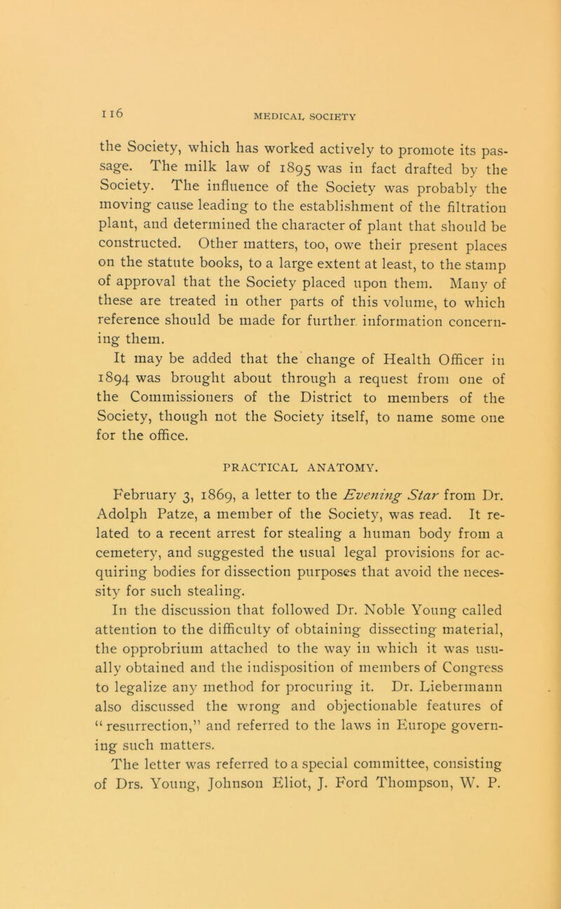 the Society, which has worked actively to promote its pas- sage. The milk law of 1895 was in fact drafted by the Society. The influence of the Society was probably the moving cause leading to the establishment of the filtration plant, and determined the character of plant that should be constructed. Other matters, too, owe their present places on the statute books, to a large extent at least, to the stamp of approval that the Society placed upon them. Many of these are treated in other parts of this volume, to which reference should be made for further information concern- ing them. It may be added that the change of Health Officer in 1894 was brought about through a request from one of the Commissioners of the District to members of the Society, though not the Society itself, to name some one for the office. PRACTICAL ANATOMY. February 3, 1869, a letter to the Evening Star from Dr. Adolph Patze, a member of the Society, was read. It re- lated to a recent arrest for stealing a human body from a cemetery, and suggested the usual legal provisions for ac- quiring bodies for dissection purposes that avoid the neces- sity for such stealing. In the discussion that followed Dr. Noble Young called attention to the difficulty of obtaining dissecting material, the opprobrium attached to the way in which it was usu- ally obtained and the indisposition of members of Congress to legalize any method for procuring it. Dr. Eiebennann also discussed the wrong and objectionable features of “ resurrection,” and referred to the laws in Europe govern- ing such matters. The letter was referred to a special committee, consisting of Drs. Young, Johnson Eliot, J. Ford Thompson, W. P.