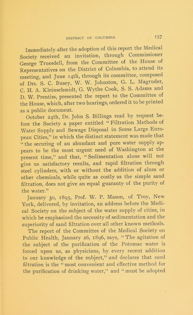 Immediately after the adoption of this report the Medical Society received an invitation, through Commissioner George Truesdell, from the Committee of the House of Representatives on the District of Columbia, to attend its meeting, and June 14th, through its committee, composed of Drs. S. C. Busey, W. W. Johnston, G. L. Magruder, C. H. A. Kleinschmidt, G. Wythe Cook, S. S. Adams and D. W. Prentiss, presented the report to the Committee of the House, which, after two hearings, ordered it to be printed as a public document. October 24th, Dr. John S. Billings read by request be- fore the Society a paper entitled “ Filtration Methods of Water Supply and Sewage Disposal in Some Large Euro- pean Cities,” in which the distinct statement was made that “ the securing of an abundant and pure water supply ap- pears to be the most urgent need of Washington at the present time,” and that, “Sedimentation alone will not give us satisfactory results, and rapid filtration through steel cylinders, with or without the addition of alum or other chemicals, while quite as costly as the simple sand filtration, does not give an equal guaranty of the purity of the water.” January 30, 1895, Prof. W. P. Mason, of Troy, New York, delivered, by invitation, an address before the Medi- cal Society on the subject of the water supply of cities, in which he emphasized the necessity of sedimentation and the superiority of sand filtration over all other known methods. The report of the Committee of the Medical Society on Public Health, January 26, 1896, says, “The agitation of the subject of the purification of the Potomac water is forced upon us, as physicians, by every recent addition to our knowledge of the subject,” and declares that sand filtration is the “ most convenient and effective method for the purification of drinking water,” and “ must be adopted