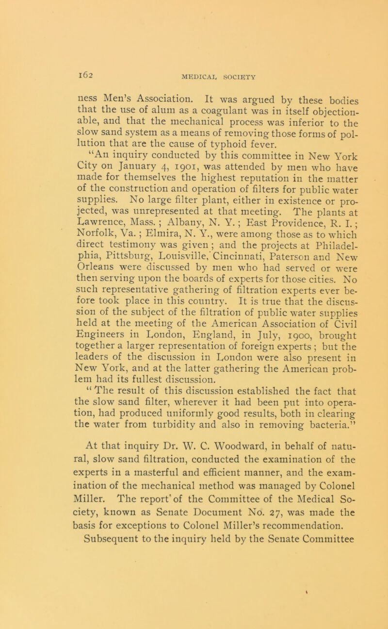 ness Men’s Association. It was argued by these bodies that the use of alum as a coagulant was in itself objection- able, and that the mechanical process was inferior to the slow sand system as a means of removing those forms of pol- lution that are the cause of typhoid fever. _ “An inquiry conducted by this committee in New York City on January 4, 1901, was attended by men who have made for themselves the highest reputation in the matter of the construction and operation of filters for public water supplies. No large filter plant, either in existence or pro- jected, was unrepresented at that meeting. The plants at Lawrence, Mass. ; Albany, N. Y.; East Providence, R. I.; Norfolk, Va. ; Elmira, N. Y., were among those as to which direct testimony was given ; and the projects at Philadel- phia, Pittsburg, Louisville,'Cincinnati, Paterson and New Orleans were discussed by men who had served or were then serving upon the boards of experts for those cities. No such representative gathering of filtration experts ever be- fore took place in this country. It is true that the discus- sion of the subject of the filtration of public water supplies held at the meeting of the American Association of Civil Engineers in London, England, in July, 1900, brought together a larger representation of foreign experts ; but the leaders of the discussion in London were also present in New York, and at the latter gathering the American prob- lem had its fullest discussion. “ The result of this discussion established the fact that the slow sand filter, wherever it had been put into opera- tion, had produced uniformly good results, both in clearing the water from turbidity and also in removing bacteria.” At that inquiry Dr. W. C. Woodward, in behalf of natu- ral, slow sand filtration, conducted the examination of the experts in a masterful and efficient manner, and the exam- ination of the mechanical method was managed by Colonel Miller. The report’of the Committee of the Medical So- ciety, known as Senate Document No. 27, was made the basis for exceptions to Colonel Miller’s recommendation. Subsequent to the inquiry held by the Senate Committee