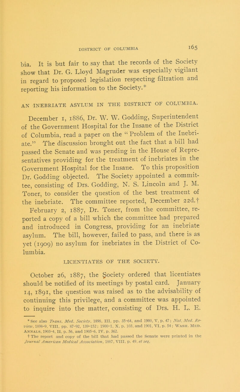 bia. It is but fair to say that the records of the Society show that Dr. G. Lloyd Magruder was especially vigilant in regard to proposed legislation respecting filtration and reporting his information to the Society/'1 AN INEBRIATE ASYLUM IN THE DISTRICT OF COLLMBIA. December 1, 1886, Dr. W. W. Godding, Superintendent of the Government Hospital for the Insane of the District of Columbia, read a paper on the “ Problem of the Inebri- ate.” The discussion brought out the fact that a bill had passed the Senate and was pending in the House of Repre- sentatives providing for the treatment of inebriates in the Government Hospital for the Insane. To this proposition Dr. Godding objected. The Society appointed a commit- tee, consisting of Drs. Godding, N. S. Lincoln and J. M. Toner, to consider the question of the best treatment of the inebriate. The committee reported, December 22d.f February 2, 1887, Dr. Toner, from the committee, re- ported a copy of a bill which the committee had prepared and introduced in Congress, providing for an inebriate asylum. The bill, however, failed to pass, and there is as yet (1909) no asylum for inebriates in the District of Co- lumbia. LICENTIATES OF THE SOCIETY. October 26, 1887, the Society ordered that licentiates should be notified of its meetings by postal card. January 14, 1891, the question was raised as to the advisability of continuing this privilege, and a committee was appointed to inquire into the matter, consisting of Drs. H. L. E. * See also Trans. Med. Society, 189S, III, pp. 35-64, and 1900, V, p. 47; Nat. Med. Re- view, 1898-9, VIII, pp. 87-92, 139-152; 1900-1, X, p. 103, and 1901, VI, p. 54; Wash. Med. Annals, 1903-4, II, p. 56, and 1905-6, IV, p. 362. t The report and copy of the bill that had passed the Senate were printed in the Journal American Medical Association, 1887, VIII, p. 49, et seg.