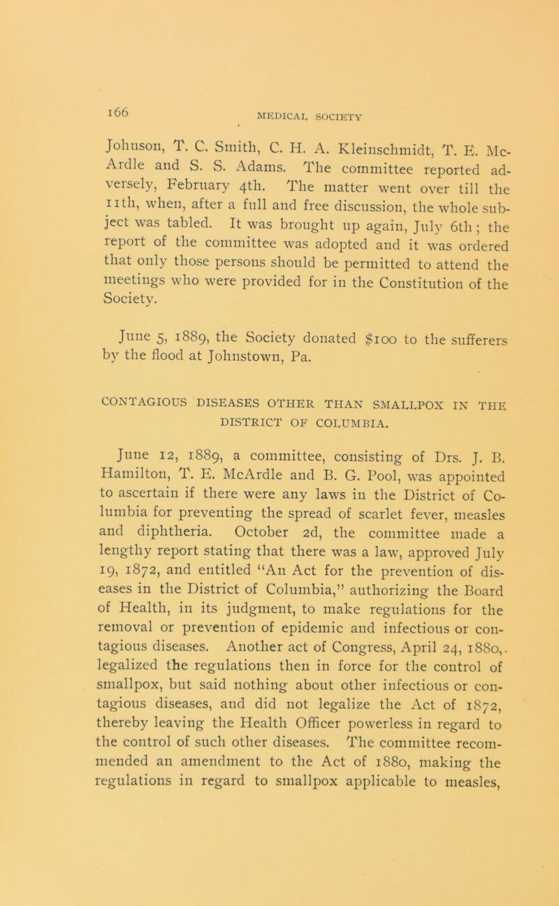 MEDICAL, SOCIETY Johnson, T. C. Smith, C. H. A. Kleinschmidt, T. E. Mc- Ardle and S. S. Adams. The committee reported ad- versely, February 4th. The matter went over till the 11 th, when, after a full and free discussion, the whole sub- ject was tabled. It was brought up again, July 6th ; the report of the committee was adopted and it was ordered that only those persons should be permitted to attend the meetings who were provided for in the Constitution of the Society. June 5, 1889, the Society donated $100 to the sufferers by the flood at Johnstown, Pa. CONTAGIOUS DISEASES OTHER THAN SMALLPOX IN THE DISTRICT OF COLUMBIA. June 12, 1889, a committee, consisting of Drs. J. B. Hamilton, T. E. McArdle and B. G. Pool, was appointed to ascertain if there were any laws in the District of Co- lumbia for preventing the spread of scarlet fever, measles and diphtheria. October 2d, the committee made a lengthy report stating that there was a law, approved July 19, and entitled “An Act for the prevention of dis- eases in the District of Columbia,” authorizing the Board of Health, in its judgment, to make regulations for the removal or prevention of epidemic and infectious or con- tagious diseases. Another act of Congress, April 24, 1880,. legalized the regulations then in force for the control of smallpox, but said nothing about other infectious or con- tagious diseases, and did not legalize the Act of 1872, thereby leaving the Health Officer powerless in regard to the control of such other diseases. The committee recom- mended an amendment to the Act of 1880, making the regulations in regard to smallpox applicable to measles,