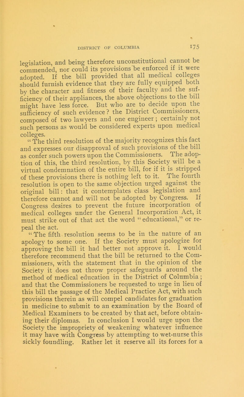 legislation, and being therefore unconstitutional cannot be commended, nor could its provisions be enforced if it were adopted. If the bill provided that all medical colleges should furnish evidence that they are fully equipped both by the character and fitness of their faculty and the suf- ficiency of their appliances, the above objections to the bill might have less force. But who are to decide upon the sufficiency of such evidence ? the District Commissioners, composed of two lawyers and one engineer ; certainly not such persons as would be considered experts upon medical colleges. “ The third resolution of the majority recognizes this fact and expresses our disapproval of such provisions of the bill as confer such powers upon the Commissioners. The adop- tion of this, the third resolution, by this Society will, be a virtual condemnation of the entire bill, for if it is stripped of these provisions there is nothing left to it. The fourth resolution is open to the same objection urged against the original bill: that it contemplates class legislation and therefore cannot and will not be adopted by Congress. If Congress desires to prevent the future incorporation of medical colleges under the General Incorporation Act, it must strike out of that act the word “ educational,” or re- peal the act. “ The fifth resolution seems to be in the nature of an apology to some one. If the Society must apologize for approving the bill it had better not approve it. I would therefore recommend that the bill be returned to the Com- missioners, with the statement that in the opinion of the Society it does not throw proper safeguards around the method of medical education in the District of Columbia ; and that the Commissioners be requested to urge in lieu of this bill the passage of the Medical Practice Act, with such provisions therein as will compel candidates for graduation in medicine to submit to an examination by the Board of Medical Examiners to be created by that act, before obtain- ing their diplomas. In conclusion I would urge upon the Society the impropriety of weakening whatever influence it may have with Congress by attempting to wet-nurse this sickly foundling. Rather let it reserve all its forces for a