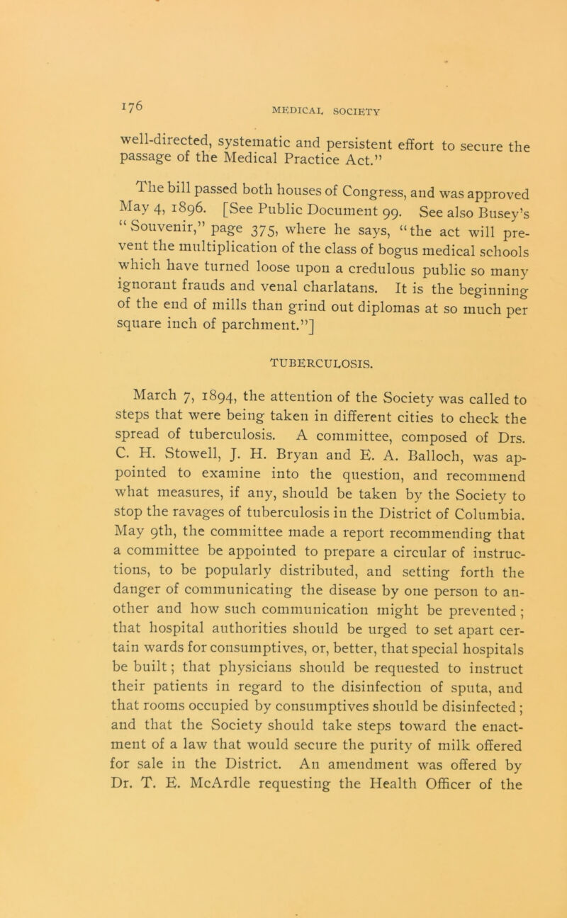 well-directed, systematic and persistent effort to secure the passage of the Medical Practice Act.” 1 he bill passed both houses of Congress, and was approved May 4) 1896* [See Public Document 99. See also Busey’s “Souvenir,” page 375, where he says, “the act will pre- vent the multiplication of the class of bogus medical schools which have turned loose upon a credulous public so many ignorant frauds and venal charlatans. It is the beginning of the end of mills than grind out diplomas at so much per square inch of parchment.”] TUBERCULOSIS. March 7, 1894, the attention of the Society was called to steps that were being taken in different cities to check the spread of tuberculosis. A committee, composed of Drs. C. H. Stowell, J. H. Bryan and E. A. Balloch, was ap- pointed to examine into the question, and recommend what measures, if any, should be taken by the Society to stop the ravages of tuberculosis in the District of Columbia. May 9th, the committee made a report recommending that a committee be appointed to prepare a circular of instruc- tions, to be popularly distributed, and setting forth the danger of communicating the disease by one person to an- other and how such communication might be prevented ; that hospital authorities should be urged to set apart cer- tain wards for consumptives, or, better, that special hospitals be built; that physicians should be requested to instruct their patients in regard to the disinfection of sputa, and that rooms occupied by consumptives should be disinfected ; and that the Society should take steps toward the enact- ment of a law that would secure the purity of milk offered for sale in the District. An amendment was offered by Dr. T. E. McArdle requesting the Health Officer of the