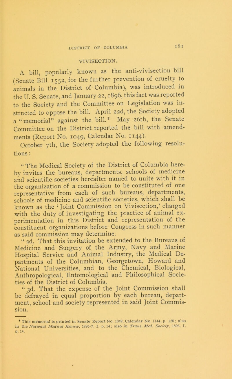 VIVISECTION. A bill, popularly known as the anti-vivisection bill (Senate Bill 1552, for the further prevention of cruelty to animals in the District of Columbia), was introduced in the U. S. Senate, and January 22,1896, this fact was reported to the Society and the Committee on Legislation was in- structed to oppose the bill. April 22d, the Society adopted a “memorial” against the bill.* May 26th, the Senate Committee on the District reported the bill with amend- ments (Report No. 1049, Calendar No. 1144). October 7th, the Society adopted the following resolu- tions : “ The Medical Society of the District of Columbia here- by invites the bureaus, departments, schools of medicine and scientific societies hereafter named to unite with it in the organization of a commission to be constituted of one representative from each of such bureaus, departments, schools of medicine and scientific societies, which shall be known as the ‘Joint Commission on Vivisection,’ charged with the duty of investigating the practice of animal ex- perimentation in this District and representation of the constituent organizations before Congress in such manner as said commission may determine. “ 2d. That this invitation be extended to the Bureaus of Medicine and Surgery of the Army, Navy and Marine Hospital Service and Animal Industry, the Medical De- partments of the Columbian, Georgetown, Howard and National Universities, and to the Chemical, Biological, Anthropological, Entomological and Philosophical Socie- ties of the District of Columbia. “ 3d. That the expense of the Joint Commission shall be defrayed in equal proportion by each bureau, depart- ment, school and society represented in said Joint Commis- sion. * This memorial is printed in Senate Report No. 1049, Calendar No. 1144, p. 128 ; also in the National Medical Review, 1896-7, I, p. 14; also in Trans. Med. Society, 1896, I. p. 14.