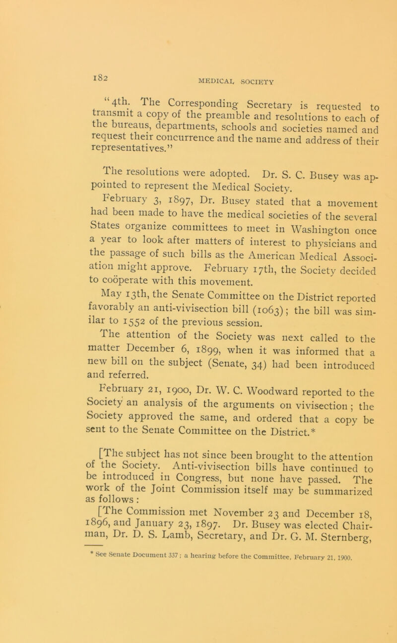 MEDICAL SOCIETY 4th. The Corresponding Secretary is requested to transmit a copy of the preamble and resolutions to each of the bureaus, departments, schools and societies named and request their concurrence and the name and address of their representatives.” The resolutions were adopted. Dr. S. C. Busey was ap- pointed to represent the Medical Society. February 3, 1897, Dr. Busev stated that a movement had been made to have the medical societies of the several States organize committees to meet in Washington once a year to look after matters of interest to physicians and the passage of such bills as the American Medical Associ- ation might approve. February 17th, the Society decided to cooperate with this movement. May 13th, the Senate Committee on the District reported favorably an anti-vivisection bill (1063); the bill was sim- ilar to 1552 of the previous session. The attention of the Society was next called to the matter December 6, 1899, when it was informed that a new bill on the subject (Senate, 34) had been introduced and referred. February 21, 1900, Dr. W. C. Woodward reported to the Society an analysis of the arguments on vivisection ; the Society approved the same, and ordered that a copy be sent to the Senate Committee on the District.* [The subject has not since been brought to the attention of the Society. Anti-vivisection bills have continued to be introduced in Congress, but none have passed. The work of the Joint Commission itself may be summarized as follows : [The Commission met November 23 and December 18, 1896, and January 23, 1897. Dr. Busey was elected Chair- man, Dr. D. S. Lamb, Secretary, and Dr. G. M. Sternberg, See Senate Document 337 ; a hearing before the Committee, February 21, 1900.