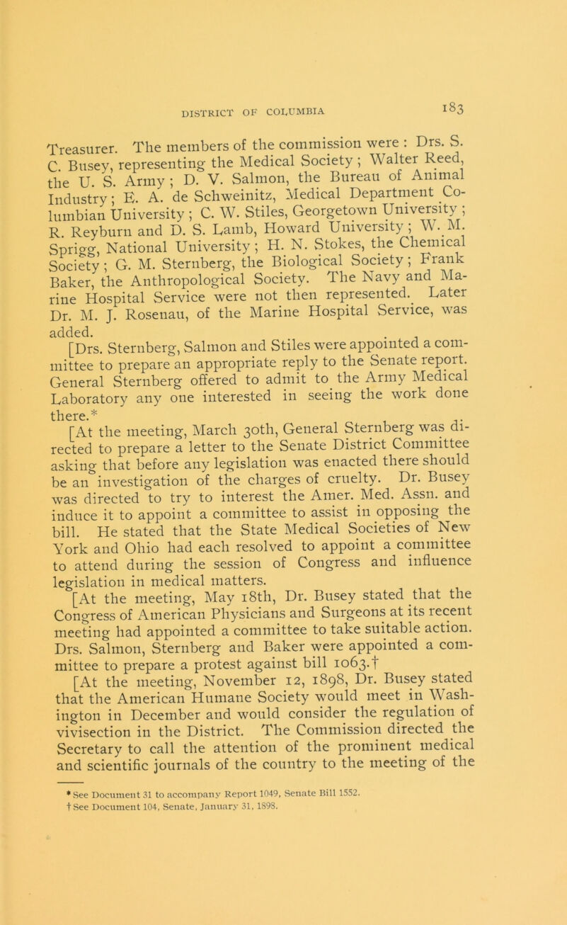 Treasurer. The members of the commission were : Drs. S. C. Busey, representing the Medical Society ; Walter Reed, the U S Army ; D. V. Salmon, the Bureau of Animal Industry; E. A. de Schweinitz, Medical Department Co- lumbian University ; C. W. Stiles, Georgetown University; R. Reyburn and D. S. Eamb, Howard University; W. M. Sprigg, National University; H. N. Stokes, the Chemical Society; G. M. Sternberg, the Biological Society; Frank Baker, the Anthropological Society. The Navy and Ma- rine Hospital Service were not then represented.. Eater Dr. M. J. Rosenau, of the Marine Hospital Service, was added. [Drs. Sternberg, Salmon and Stiles were appointed a com- mittee to prepare an appropriate reply to the Senate report. General Sternberg offered to admit to. the Army Medical Laboratory any one interested in seeing the work done there.* [At the meeting, March 30th, General Sternberg was di- rected to prepare a letter to the Senate District Committee asking that before any legislation was enacted there should be an investigation of the charges of cruelty. Dr. Busey was directed to try to interest the Amer. Med. Assn, and induce it to appoint a committee to assist in opposing the bill. He stated that the State Medical Societies of New York and Ohio had each resolved to appoint a committee to attend during the session of Congress and influence legislation in medical matters. [At the meeting, May 18th, Dr. Busey stated that the Congress of American Physicians and Surgeons at its recent meeting had appointed a committee to take suitable action. Drs. Salmon, Sternberg and Baker were appointed a com- mittee to prepare a protest against bill 1063. f [At the meeting, November 12, 1898, Dr. Busey stated that the American Humane Society would meet in Wash- ington in December and would consider the regulation of vivisection in the District. The Commission directed the Secretary to call the attention of the prominent medical and scientific journals of the country to the meeting of the ♦See Document 31 to accompany Report 1049, Senate Bill 1552. tSee Document 104, Senate, January 31, 1898.