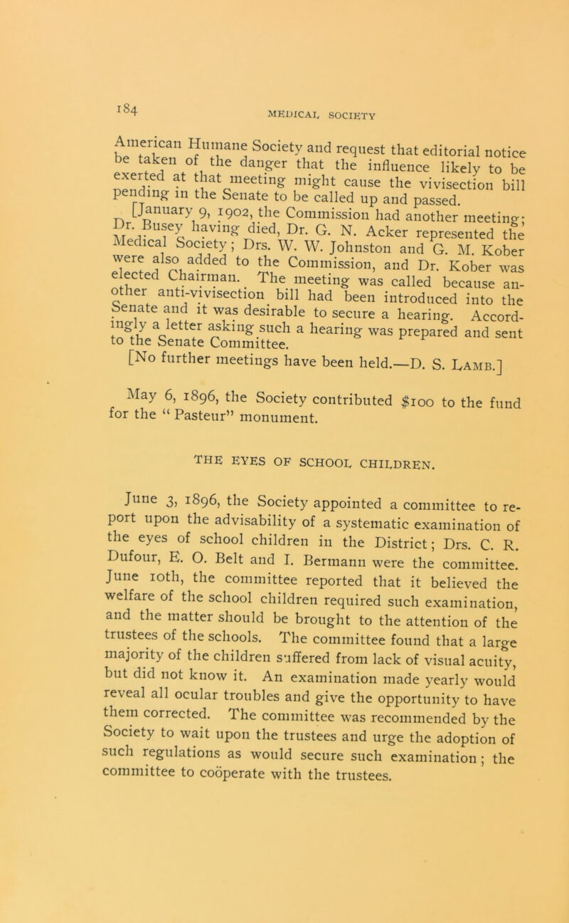 MEDICAL SOCIETY I?U'an<; Societv and request that editorial notice be taken of the danger that the influence likely to be nendb? ‘lat meetln& mi!?ht cause the vivisection bill pending in the Senate to be called up and passed. [January 9, 1902, the Commission had another meeting* Dr BUsey having died, Dr. G. N. Acker represented the i edical Society; Drs. W. W. Johnston and G. M. Kober were also added to the Commission, and Dr. Kober was e ected Chairman. _ The meeting was called because an- er an i-vivisection. bill had been introduced into the benate and it was desirable to secure a hearing-. Accord- ™g}7 a lett<;r asking such a hearing was prepared and sent to the Senate Committee. [No further meetings have been held.—D. S. Lamb.] May 6, 1896, the Society contributed $100 to the fund for the “ Pasteur” monument. the eyes of school children. June 3, 1896, the Society appointed a committee to re- port upon the advisability of a systematic examination of the eyes of school children in the District; Drs. C. R. Dufour, E. O. Belt and I. Bermann were the committee. June 10th, the committee reported that it believed the welfare of the school children required such examination, and the matter should be brought to the attention of the trustees of the schools. The committee found that a large majority of the children suffered from lack of visual acuity, but did not know it. An examination made yearly would reveal all ocular troubles and give the opportunity to have them corrected. The committee was recommended by the Society to wait upon the trustees and urge the adoption of such regulations as would secure such examination ; the committee to cooperate with the trustees.