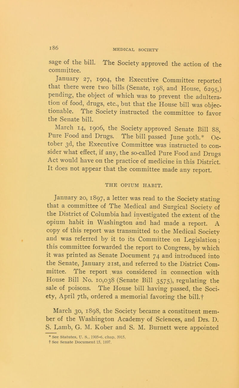 i 86 sage of the bill. The Society approved the action of the committee. January 27, 1904, the Executive Committee reported that there were two bills (Senate, 198, and House, 6295,) pending, the object of which was to prevent the adultera- tion of food, drugs, etc., but that the House bill was objec- tionable. The Society instructed the committee to favor the Senate bill. March 14, 1906, the Society approved Senate Bill 88, Pure Food and Drugs. The bill passed June 30th.* Oc- tober 3d, the Executive Committee was instructed to con- sider what effect, if any, the so-called Pure Food and Drugs Act would have on the practice of medicine in this District. It does not appear that the committee made any report. THE OPIUM HABIT. January 20, 1897, a letter was read to the Society stating that a committee of The Medical and Surgical Society of the District of Columbia had investigated the extent of the opium habit in Washington and had made a report. A copy of this report was transmitted to the Medical Society and was referred by it to its Committee on Legislation ; this committee forwarded the report to Congress, by which it was printed as Senate Document 74 and introduced into the Senate, January 21st, and referred to the District Com- mittee. The report was considered in connection with House Bill No. 10,038 (Senate Bill 3575), regulating the sale of poisons. The House bill having passed, the Soci- ety, April 7th, ordered a memorial favoring the bill.J* March 30, 1898, the Society became a constituent mem- ber of the Washington Academy of Sciences, and Drs. D. S. Lamb, G. M. Kober and S. M. Burnett were appointed * See Statutes, U. S., 1905-6, chap. 3915.