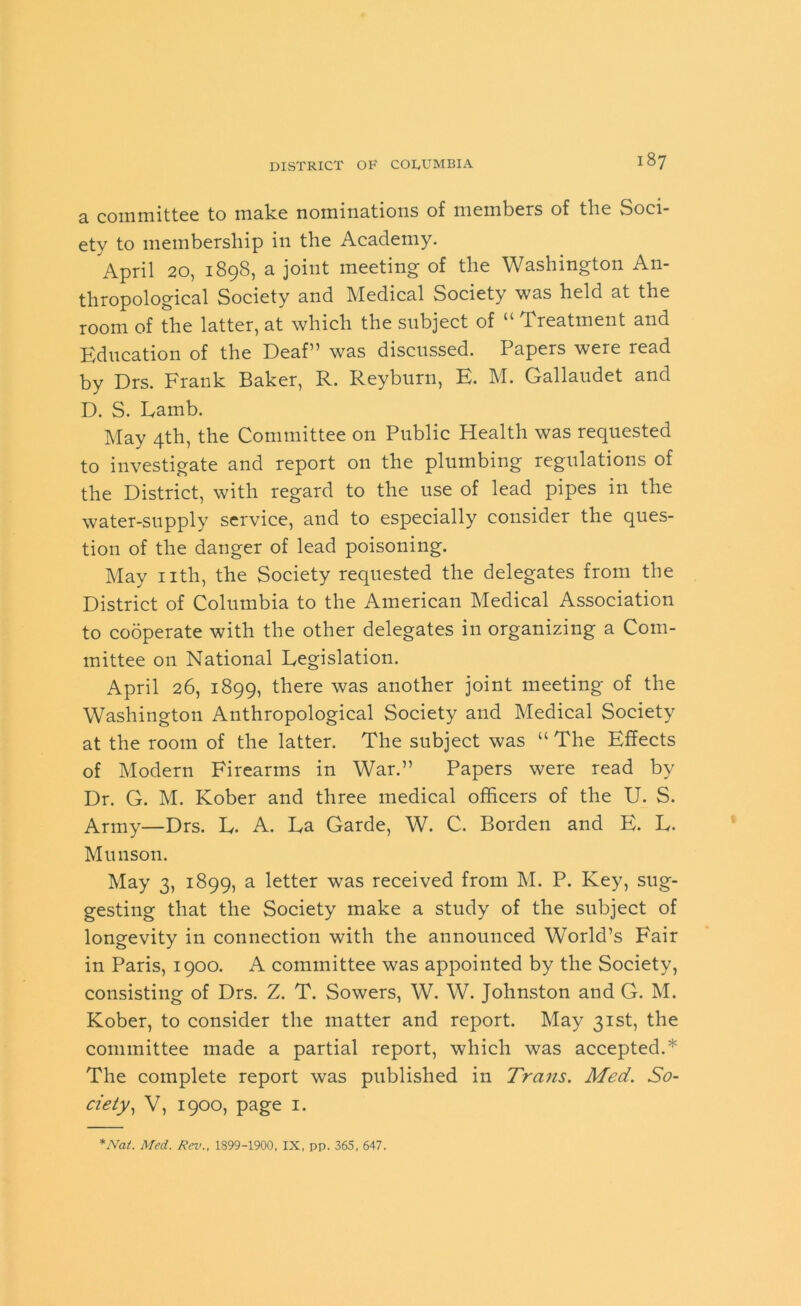 a committee to mute nominations of members of the Soci- ety to membership in the Academy. April 20, 1898, a joint meeting of the Washington An- thropological Society and Medical Society was held at the room of the latter, at which the subject of “ Treatment and Education of the Deaf” was discussed. Papers were read by Drs. Frank Baker, R. Reyburn, E. M. Gallaudet and D. S. Lamb. May 4th, the Committee on Public Health was requested to investigate and report on the plumbing regulations of the District, with regard to the use of lead pipes in the water-supply service, and to especially consider the ques- tion of the danger of lead poisoning. May nth, the Society requested the delegates from the District of Columbia to the American Medical Association to cooperate with the other delegates in organizing a Com- mittee on National Legislation. April 26, 1899, there was another joint meeting of the Washington Anthropological Society and Medical Society at the room of the latter. The subject was “ The Effects of Modern Firearms in War.” Papers were read by Dr. G. M. Kober and three medical officers of the U. S. Army—Drs. L. A. La Garde, W. C. Borden and E. L. Munson. May 3, 1899, a letter was received from M. P. Key, sug- gesting that the Society make a study of the subject of longevity in connection with the announced World’s Fair in Paris, 1900. A committee was appointed by the Society, consisting of Drs. Z. T. Sowers, W. W. Johnston and G. M. Kober, to consider the matter and report. May 31st, the committee made a partial report, which was accepted.* The complete report was published in Trans. Med. So- ciety, V, 1900, page 1. *Nal. Med. Rev., 1899-1900, IX, pp. 365, 647.