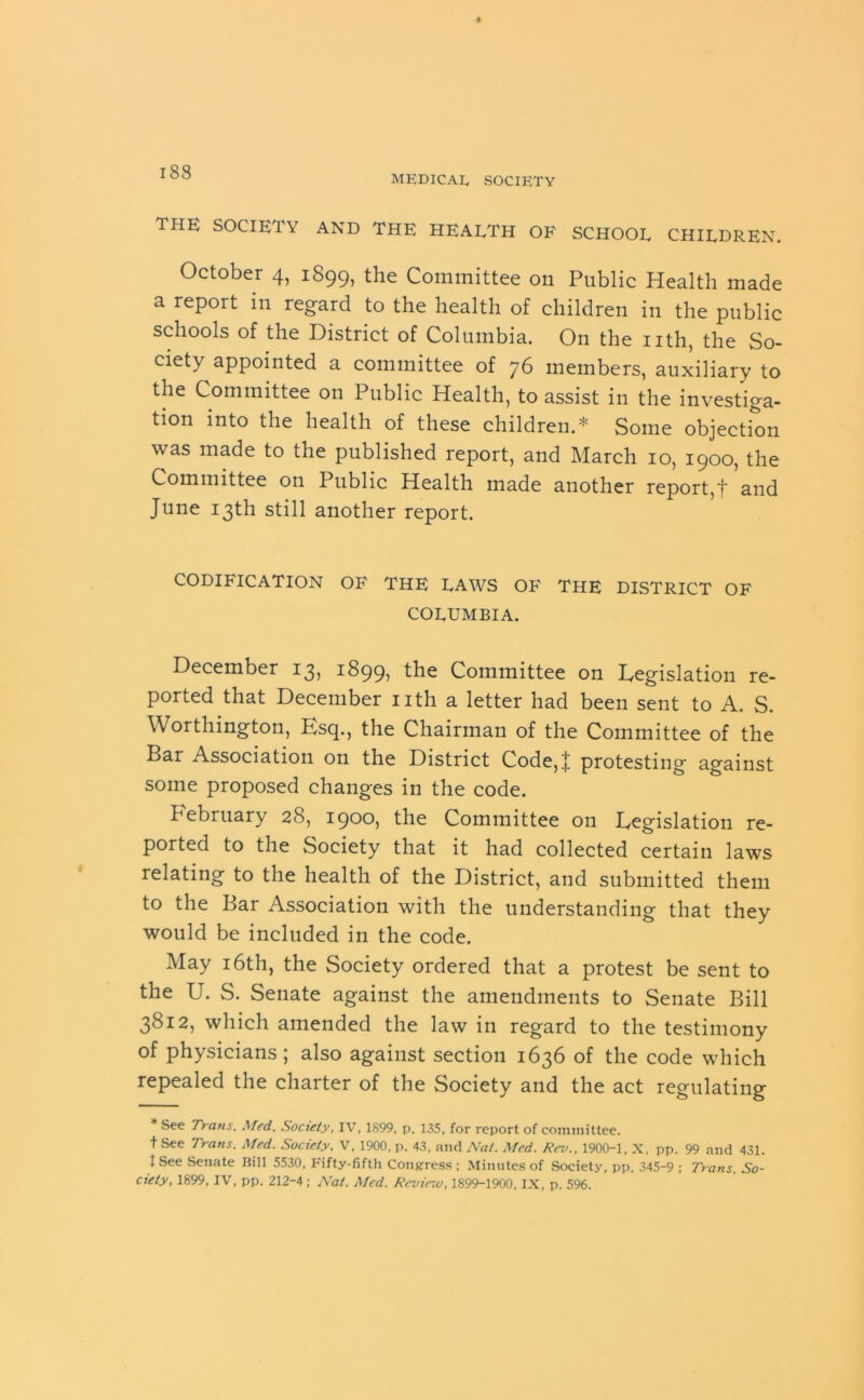 i8S MEDICAL, SOCIETY THE SOCIETY AND THE HEALTH OF SCHOOL CHILDREN. October 4, 1899, the Committee on Public Health made a report in regard to the health of children in the public schools of the District of Columbia. On the nth, the So- ciety appointed a committee of 76 members, auxiliary to the Committee on Public Health, to assist in the investiga- tion into the health of these children.* Some objection was made to the published report, and March 10, 1900, the Committee on Public Health made another report,J and June 13th still another report. CODIFICATION OF THE LAWS OF THE DISTRICT OF COLUMBIA. December 13, 18995 the Committee on Legislation re- ported that December nth a letter had been sent to A. S. Worthington, Esq., the Chairman of the Committee of the Bar Association on the District Code,J protesting against some proposed changes in the code. February 28, 1900, the Committee on Legislation re- ported to the Society that it had collected certain laws relating to the health of the District, and submitted them to the Bar Association with the understanding that they would be included in the code. May 16th, the Society ordered that a protest be sent to the U. S. Senate against the amendments to Senate Bill 3812, which amended the law in regard to the testimony of physicians; also against section 1636 of the code which repealed the charter of the Society and the act regulating * See Trans, Med. Society, IV, 1899, p. 135, for report of committee, t See Trans. Med. Society, V, 1900, p. 43, and Nat. Med. Rev., 1900-1, X, pp. 99 and 431. 1 See .Senate Bill 5530, Fifty-fifth Congress ; Minutes of Society, pp. 345-9 ; Trans. So-