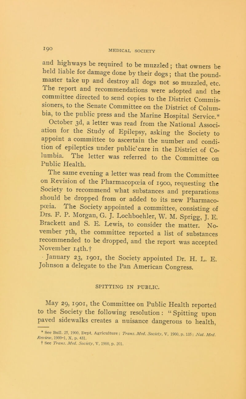 and highways be required to be muzzled ; that owners be held liable for damage done by their dogs ; that the pound- master take up and destroy all dogs not so muzzled, etc. The report and recommendations were adopted and the committee directed to send copies to the District Commis- sioners, to the Senate Committee on the District of Colum- bia, to the public press and the Marine Hospital Service.* October 3d, a letter was read from the National Associ- ation for the Study of Epilepsy, asking the Society to appoint a committee to ascertain the number and condi- tion of epileptics under public* care in the District of Co- lumbia. The letter was referred to the Committee on Public Health. The same evening a letter was read from the Committee on Revision of the Pharmacopoeia of 1900, requesting the Society to recommend what substances and preparations should be dropped from or added to its new Pharmaco- poeia. The Society appointed a committee, consisting of Drs. F. P. Morgan, G. J. Eochboehler, W. M. Sprigg, J. E. Brackett and S. E. Lewis, to consider the matter. No- vember 7th, the committee reported a list of substances recommended to be dropped, and the report was accepted November 14th.f - January 23, 1901, the Society appointed Dr. H. L. E. Johnson a delegate to the Pan American Congress. SPITTING IN PUBLIC. May 29, 1901, the Committee on Public Health reported to the Society the following resolution : “ Spitting upon paved sidewalks creates a nuisance dangerous to health, * See Bull. 25, 1900, Dept. Agriculture ; Trans. Med. Society, V, 1900, p. 135; Nat. Med. Review, 1900-1, X, p. 431. t See Trans. Med. Society, V, 1900, p. 201.