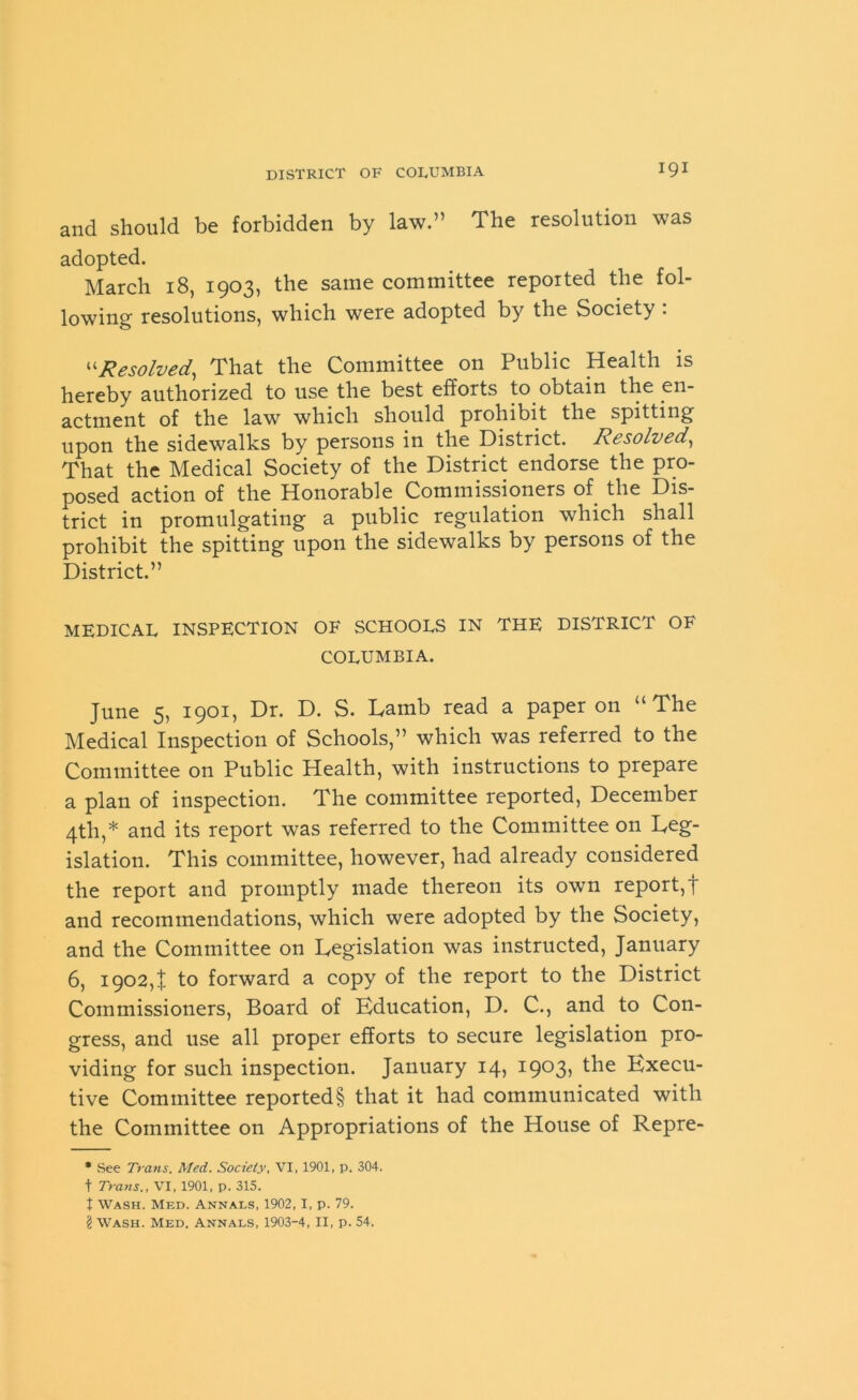 igi and should be forbidden by law.” The resolution was adopted. March 18, 1903, the same committee reported the fol- lowing resolutions, which were adopted by the Society : “Resolved, That the Committee on Public Health is hereby authorized to use the best efforts to obtain the en- actment of the law which should prohibit the spitting upon the sidewalks by persons in the District. Resolved, That the Medical Society of the District endorse the pro- posed action of the Honorable Commissioners of the Dis- trict in promulgating a public regulation which shall prohibit the spitting upon the sidewalks by persons of the District.” MEDICAL INSPECTION OF SCHOOLS IN THE DISTRICT OF COLUMBIA. June 5, 1901, Dr. D. S. Lamb read a paper on “The Medical Inspection of Schools,” which was referred to the Committee on Public Health, with instructions to prepare a plan of inspection. The committee reported, December 4th,* and its report was referred to the Committee on Leg- islation. This committee, however, had already considered the report and promptly made thereon its own report,t and recommendations, which were adopted by the Society, and the Committee on Legislation was instructed, January 6, 1902,1 to forward a copy of the report to the District Commissioners, Board of Education, D. C., and to Con- gress, and use all proper efforts to secure legislation pro- viding for such inspection. January 14, i9°3> Execu- tive Committee reported§ that it had communicated with the Committee on Appropriations of the House of Repre- * .See Trans. Med. Society, VI, 1901, p. 304. t Trans., VI, 1901, p. 315. t Wash. Med. Annals, 1902,1, p. 79. \ Wash. Med, Annals, 1903-4, II, p. 54.