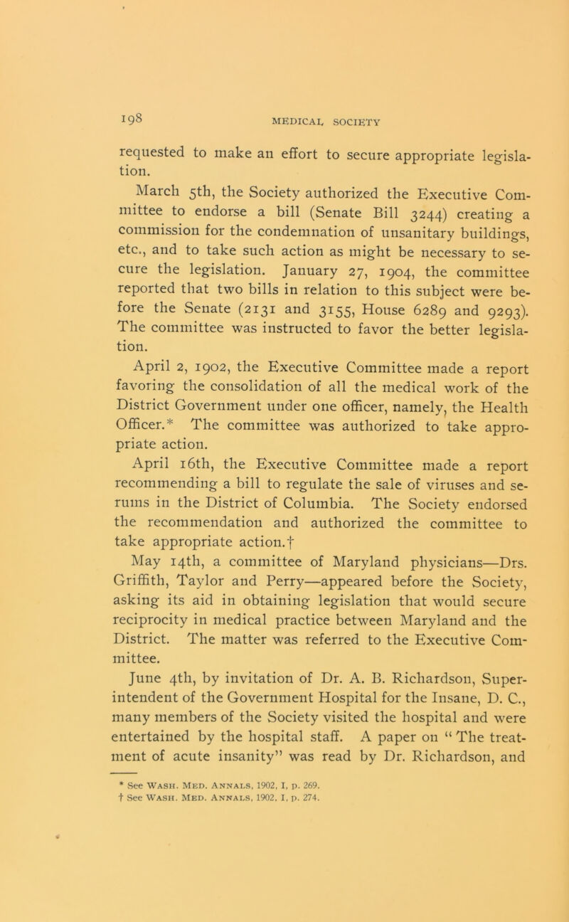 requested to make an effort to secure appropriate legisla- tion. March 5th, the Society authorized the Executive Com- mittee to endorse a bill (Senate Bill 3244) creating a commission for the condemnation of unsanitary buildings, etc., and to take such action as might be necessary to se- cure the legislation. January 27, 1904, the committee reported that two bills in relation to this subject were be- fore the Senate (2131 and 3155, House 6289 and 9293). The committee was instructed to favor the better legisla- tion. April 2, 1902, the Executive Committee made a report favoring the consolidation of all the medical work of the District Government under one officer, namely, the Health Officer.* The committee was authorized to take appro- priate action. April 16th, the Executive Committee made a report recommending a bill to regulate the sale of viruses and se- rums in the District of Columbia. The Society endorsed the recommendation and authorized the committee to take appropriate action.f May 14th, a committee of Maryland physicians—Drs. Griffith, Taylor and Perry—appeared before the Society, asking its aid in obtaining legislation that would secure reciprocity in medical practice between Maryland and the District. The matter was referred to the Executive Com- mittee. June 4th, by invitation of Dr. A. B. Richardson, Super- intendent of the Government Hospital for the Insane, D. C., many members of the Society visited the hospital and were entertained by the hospital staff. A paper on “ The treat- ment of acute insanity” was read by Dr. Richardson, and * See Wash. Med. Annals, 1902, I, p. 269. t See Wash. Med. Annals, 1902, I, p. 274.