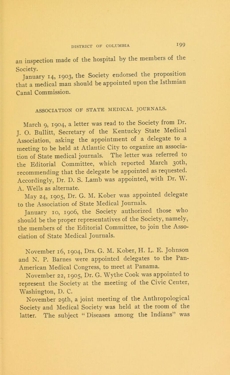 an inspection made of the hospital by the members of the Society. January 14, 1903, the Society endorsed the proposition that a medical man should be appointed upon the Isthmian Canal Commission. ASSOCIATION OF STATE MEDICAL JOURNALS. March 9, 1904, a letter was read to the Society from Dr. J. O. Bullitt, Secretary of the Kentucky State Medical Association, asking the appointment of a delegate to a meeting to be held at Atlantic City to organize an associa- tion of State medical journals. The letter was referred to the Editorial Committee, which reported March 30th, recommending that the delegate be appointed as requested. Accordingly, Dr. D. S. Eamb was appointed, with Dr. W. A. Wells as alternate. May 24, 1905, Dr. G. M. Kober was appointed delegate to the Association of State Medical Journals. January 10, 1906, the Society authorized those who should be the proper representatives of the Society, namely, the members of the Editorial Committee, to join the Asso- ciation of State Medical Journals. November 16, 1904, Drs. G. M. Kober, H. E. E. Johnson and N. P. Barnes were appointed delegates to the Pan- American Medical Congress, to meet at Panama. November 22, 1905, Dr. G. Wythe Cook was appointed to represent the Society at the meeting of the Civic Center, Washington, D. C. November 29th, a joint meeting of the Anthropological Society and Medical Society was held at the room of the latter. The subject “ Diseases among the Indians” was