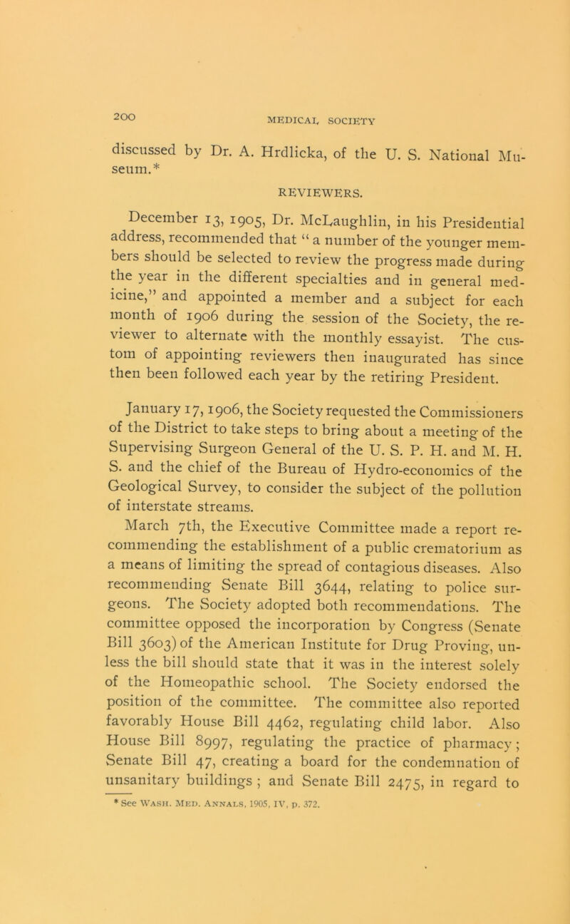 discussed by Dr. A. Hrdlicka, of the U. S. National Mu- seum.* REVIEWERS. December 13, 1905, Dr. McLaughlin, in his Presidential address, recommended that u a number of the younger mem- bers should be selected to review the progress made during the year in the different specialties and in general med- icine, and appointed a member and a subject for each month of 1906 during the session of the Society, the re- viewer to alternate with the monthly essayist. The cus- tom of appointing reviewers then inaugurated has since then been followed each year by the retiring President. January 17,1906, the Society requested the Commissioners of the District to take steps to bring about a meeting of the Supervising Surgeon General of the U. S. P. H. and M. H. S. and the chief of the Bureau of Hydro-economics of the Geological Survey, to consider the subject of the pollution of interstate streams. March 7th, the Executive Committee made a report re- commending the establishment of a public crematorium as a means of limiting the spread of contagious diseases. Also recommending Senate Bill 3644, relating to police sur- geons. The Society adopted both recommendations. The committee opposed the incorporation by Congress (Senate Bill 3603) of the American Institute for Drug Proving, un- less the bill should state that it was in the interest solely of the Homeopathic school. The Society endorsed the position of the committee. The committee also reported favorably House Bill 4462, regulating child labor. Also House Bill 8997, regulating the practice of pharmacy; Senate Bill 47, creating a board for the condemnation of unsanitary buildings ; and Senate Bill 2475, in regard to