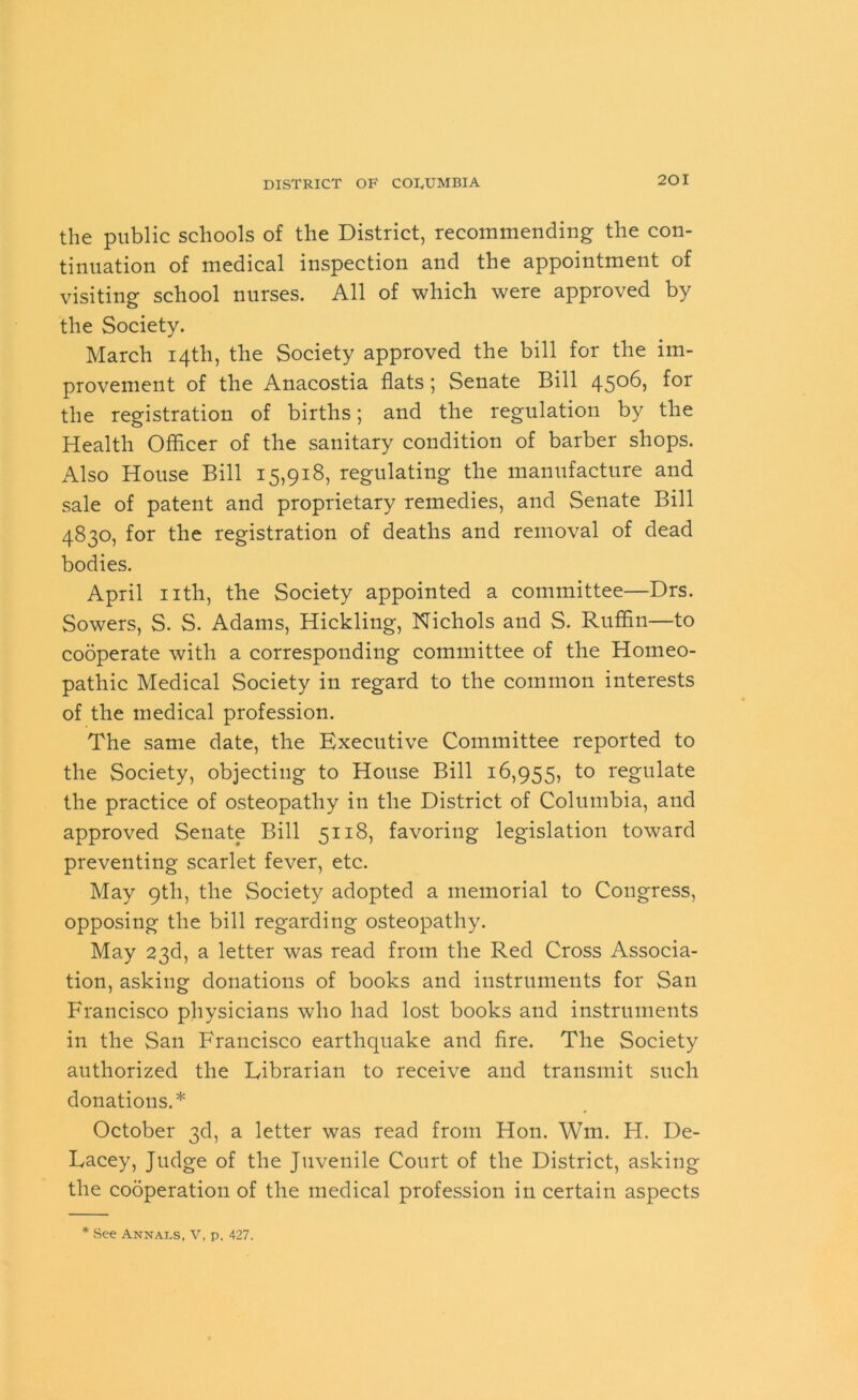 the public schools of the District, recommending the con- tinuation of medical inspection and the appointment of visiting school nurses. All of which were approved by the Society. March 14th, the Society approved the bill for the im- provement of the Anacostia flats; Senate Bill 4506, for the registration of births; and the regulation by the Health Officer of the sanitary condition of barber shops. Also House Bill 15,918, regulating the manufacture and sale of patent and proprietary remedies, and Senate Bill 4830, for the registration of deaths and removal of dead bodies. April nth, the Society appointed a committee—Drs. Sowers, S. S. Adams, Hickling, Nichols and S. Ruffin—to cooperate with a corresponding committee of the Homeo- pathic Medical Society in regard to the common interests of the medical profession. The same date, the Executive Committee reported to the Society, objecting to House Bill 16,955, to regulate the practice of osteopathy in the District of Columbia, and approved Senate Bill 5118, favoring legislation toward preventing scarlet fever, etc. May 9th, the Society adopted a memorial to Congress, opposing the bill regarding osteopathy. May 23d, a letter was read from the Red Cross Associa- tion, asking donations of books and instruments for San Francisco physicians who had lost books and instruments in the San Francisco earthquake and fire. The Society authorized the Fibrarian to receive and transmit such donations.* October 3d, a letter was read from Hon. Wm. H. De- Facey, Judge of the Juvenile Court of the District, asking the cooperation of the medical profession in certain aspects * .See Annals, V, p. 427.