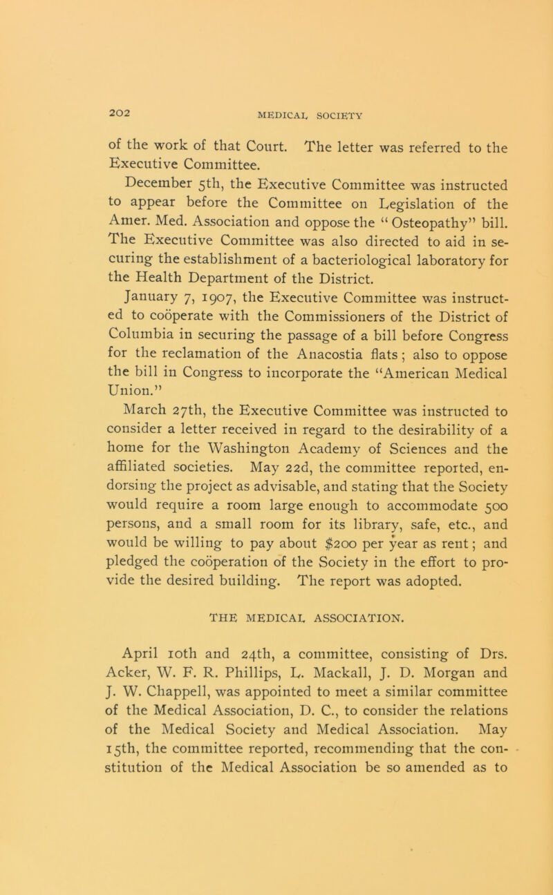 of the work of that Court. The letter was referred to the Executive Committee. December 5th, the Executive Committee was instructed to appear before the Committee on Legislation of the Amer. Med. Association and oppose the “ Osteopathy” bill. The Executive Committee was also directed to aid in se- curing the establishment of a bacteriological laboratory for the Health Department of the District. January 7, 1907, the Executive Committee was instruct- ed to cooperate with the Commissioners of the District of Columbia in securing the passage of a bill before Congress for the reclamation of the Anacostia flats; also to oppose the bill in Congress to incorporate the “American Medical Union.” March 27th, the Executive Committee was instructed to consider a letter received in regard to the desirability of a home for the Washington Academy of Sciences and the affiliated societies. May 22d, the committee reported, en- dorsing the project as advisable, and stating that the Society would require a room large enough to accommodate 500 persons, and a small room for its library, safe, etc., and would be willing to pay about $200 per year as rent; and pledged the cooperation of the Society in the effort to pro- vide the desired building. The report was adopted. THE MEDICAL ASSOCIATION. April 10th and 24th, a committee, consisting of Drs. Acker, W. F. R. Phillips, E. Mackall, J. D. Morgan and J. W. Chappell, was appointed to meet a similar committee of the Medical Association, D. C., to consider the relations of the Medical Society and Medical Association. May 15th, the committee reported, recommending that the con- stitution of the Medical Association be so amended as to