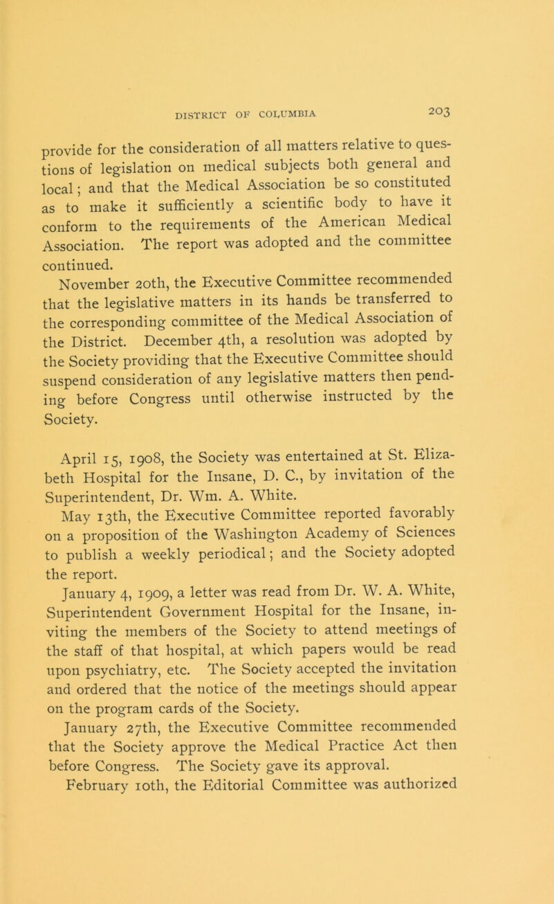 provide for the consideration of all matters relative to ques- tions of legislation on medical subjects both general and local; and that the Medical Association be so constituted as to make it sufficiently a scientific body to have it conform to the requirements of the American Medical Association. The report was adopted and the committee continued. November 20th, the Executive Committee recommended that the legislative matters in its hands be transferred to the corresponding committee of the Medical Association of the District. December 4th, a resolution was adopted by the Society providing that the Executive Committee should suspend consideration of any legislative matters then pend- ing before Congress until otherwise instructed by the Society. April 15, 1908, the Society was entertained at St. Eliza- beth Hospital for the Insane, D. C., by invitation of the Superintendent, Dr. Wm. A. White. May 13th, the Executive Committee reported favorably on a proposition of the Washington Academy of Sciences to publish a weekly periodical; and the Society adopted the report. January 4, 1909, a letter was read from Dr. W. A. White, Superintendent Government Hospital for the Insane, in- viting the members of the Society to attend meetings of the staff of that hospital, at which papers would be read upon psychiatry, etc. The Society accepted the invitation and ordered that the notice of the meetings should appear on the program cards of the Society. January 27th, the Executive Committee recommended that the Society approve the Medical Practice Act then before Congress. The Society gave its approval. February 10th, the Editorial Committee was authorized