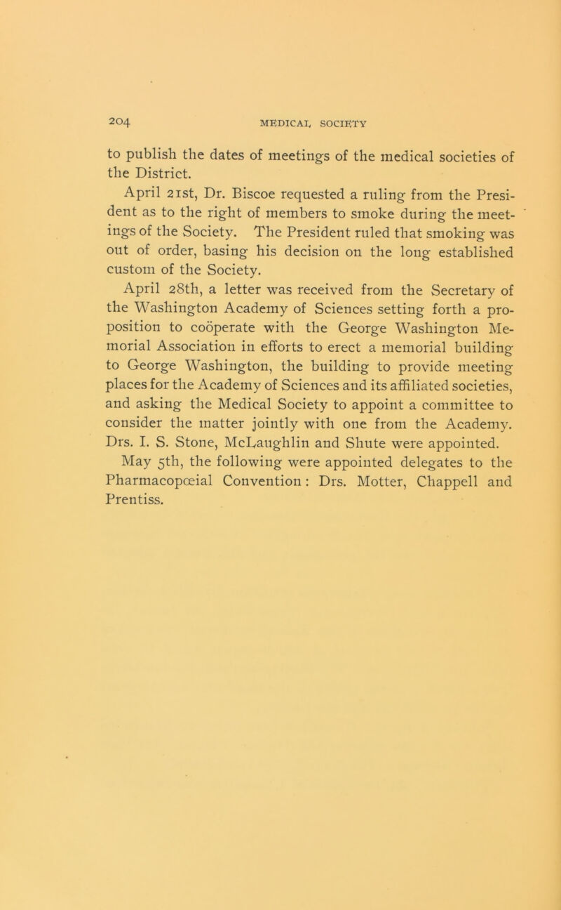 to publish the dates of meetings of the medical societies of the District. April 2ist, Dr. Biscoe requested a ruling from the Presi- dent as to the right of members to smoke during the meet- ings of the Society. The President ruled that smoking was out of order, basing his decision on the long established custom of the Society. April 28th, a letter was received from the Secretary of the Washington Academy of Sciences setting forth a pro- position to cooperate with the George Washington Me- morial Association in efforts to erect a memorial building to George Washington, the building to provide meeting places for the Academy of Sciences and its affiliated societies, and asking the Medical Society to appoint a committee to consider the matter jointly with one from the Academy. Drs. I. S. Stone, McLaughlin and Shute were appointed. May 5th, the following were appointed delegates to the Pharinacopoeial Convention: Drs. Motter, Chappell and Prentiss.