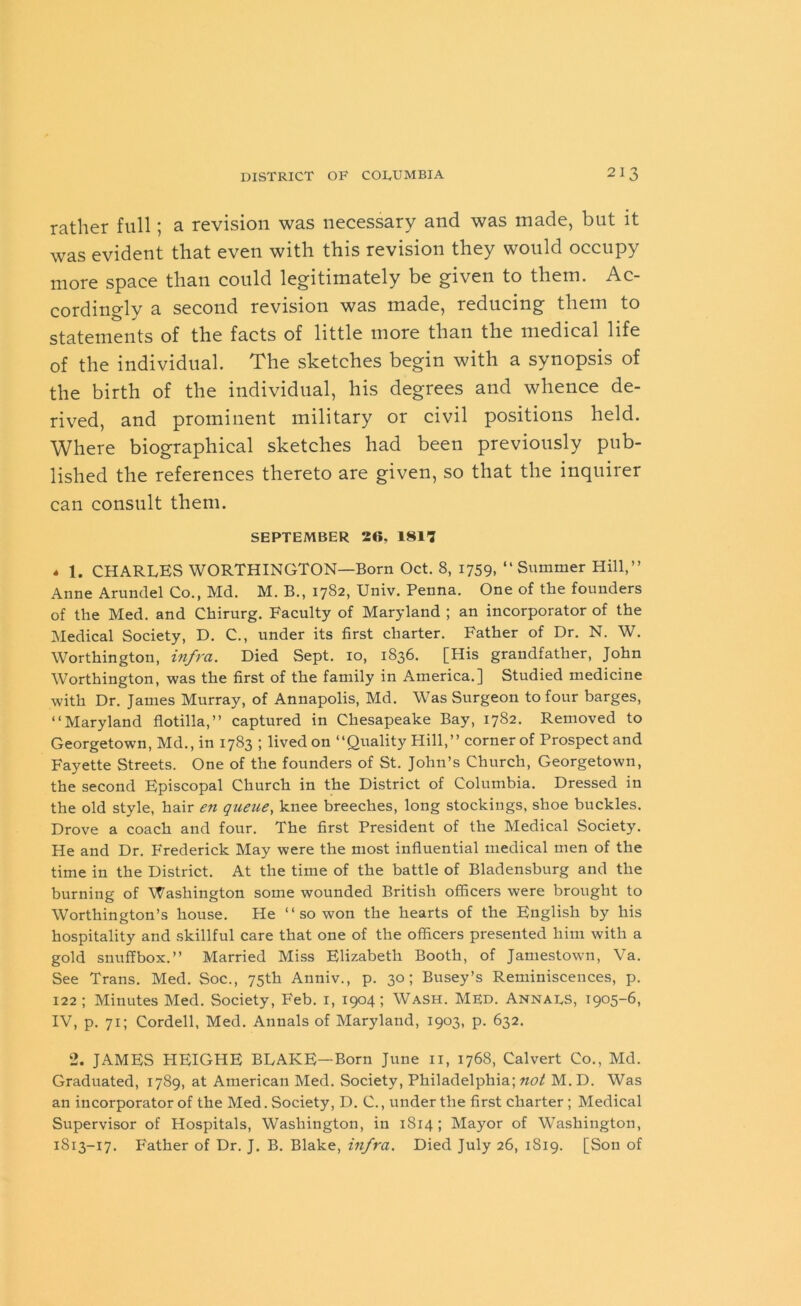 rather full; a revision was necessary and was made, but it was evident that even with this revision they would occupy more space than could legitimately be given to them. Ac- cordingly a second revision was made, reducing them to statements of the facts of little more than the medical life of the individual. The sketches begin with a synopsis of the birth of the individual, his degrees and whence de- rived, and prominent military or civil positions held. Where biographical sketches had been previously pub- lished the references thereto are given, so that the inquirer can consult them. SEPTEMBER 26, 1817 « 1. CHARLES WORTHINGTON—Born Oct. 8, 1759, “Summer Hill,” Anne Arundel Co., Md. M. B., 1782, Univ. Penna. One of the founders of the Med. and Chirurg. Faculty of Maryland ; an incorporator of the Medical Society, D. C., under its first charter. Father of Dr. N. W. Worthington, infra. Died Sept. 10, 1836. [His grandfather, John Worthington, was the first of the family in America.] Studied medicine with Dr. James Murray, of Annapolis, Md. Was Surgeon to four barges, “Maryland flotilla,” captured in Chesapeake Bay, 1782. Removed to Georgetown, Md., in 1783 ; lived on “Quality Hill,” corner of Prospect and Fayette Streets. One of the founders of St. John’s Church, Georgetown, the second Episcopal Church in the District of Columbia. Dressed in the old style, hair en queue, knee breeches, long stockings, shoe buckles. Drove a coach and four. The first President of the Medical Society. He and Dr. Frederick May were the most influential medical men of the time in the District. At the time of the battle of Bladensburg and the burning of Washington some wounded British officers were brought to Worthington’s house. He “ so won the hearts of the English by his hospitality and skillful care that one of the officers presented him with a gold snuffbox.” Married Miss Elizabeth Booth, of Jamestown, Va. See Trans. Med. Soc., 75th Anniv., p. 30; Busey’s Reminiscences, p. 122; Minutes Med. Society, Feb. 1, 1904; Wash. Med. Annabs, 1905-6, IV, p. 71; Cordell, Med. Annals of Maryland, 1903, p. 632. 2. JAMES HEIGHE BLAKE—Born June 11, 1768, Calvert Co., Md. Graduated, 1789, at American Med. Society, Philadelphia; not M. D. Was an incorporator of the Med. Society, D. C., under the first charter ; Medical Supervisor of Hospitals, Washington, in 1814; Mayor of Washington, 1813-17. Father of Dr. J. B. Blake, infra. Died July 26, 1S19. [Son of