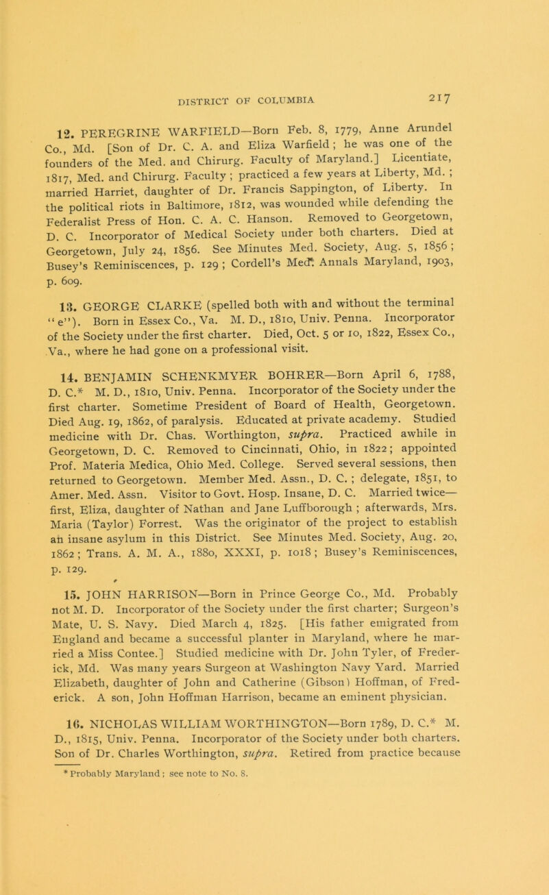 12. PEREGRINE WARFIELD—Born Feb. 8, 1779, Anne Arundel Co., Md. [Son of Dr. C. A. and Eliza Warfield; he was one of the founders of the Med. and Chirurg. Faculty of Maryland.] Licentiate, 1817, Med. and Chirurg. Faculty ; practiced a few years at Liberty, Md. ; married Harriet, daughter of Dr. Francis Sappington, of Liberty. In the political riots in Baltimore, 1812, was wounded while defending the Federalist Press of Hon. C. A. C. Hanson. Removed to Georgetown, D. C. Incorporator of Medical Society under both charters. Died at Georgetown, July 24, 1856. See Minutes Med. Society, Aug. 5, 1856 ; Busey’s Reminiscences, p. 129 ; Cordell’s Med*: Annals Maryland, 1903, p. 609. 13. GEORGE CLARKE (spelled both with and without the terminal “e”). Born in Essex Co., Va. M. D., 1810, Univ. Penna. Incorporator of the Society under the first charter. Died, Oct. 5 or 10, 1822, Essex Co., .Va., where he had gone on a professional visit. 14. BENJAMIN SCHENICMYER BOHRER—Born April 6, 1788, D. C.* M. D., 1810, Univ. Penna. Incorporator of the Society under the first charter. Sometime President of Board of Health, Georgetown. Died Aug. 19, 1862, of paralysis. Educated at private academy. Studied medicine with Dr. Chas. Worthington, supra. Practiced awhile in Georgetown, D. C. Removed to Cincinnati, Ohio, in 1822; appointed Prof. Materia Medica, Ohio Med. College. Served several sessions, then returned to Georgetown. Member Med. Assn., D. C. ; delegate, 1851, to Amer. Med. Assn. Visitor to Govt. Hosp. Insane, D. C. Married twice— first, Eliza, daughter of Nathan and Jane Luffborough ; afterwards, Mrs. Maria (Taylor) Forrest. Was the originator of the project to establish an insane asylum in this District. See Minutes Med. Society, Aug. 20, 1862; Trans. A. M. A., 1880, XXXI, p. 1018; Busey’s Reminiscences, p. 129. 0 15. JOHN HARRISON—Born in Prince George Co., Md. Probably not M. D. Incorporator of the Society under the first charter; Surgeon’s Mate, U. S. Navy. Died March 4, 1825. [His father emigrated from England and became a successful planter in Maryland, where he mar- ried a Miss Contee.] Studied medicine with Dr. John Tyler, of Freder- ick, Md. Was many years Surgeon at Washington Navy Yard. Married Elizabeth, daughter of John and Catherine (Gibson) Hoffman, of Fred- erick. A son, John Hoffman Harrison, became an eminent physician. 1(1. NICHOLAS WILLIAM WORTHINGTON—Born 1789, D. C.* M. D., 1815, Univ. Penna. Incorporator of the Society under both charters. Son of Dr. Charles Worthington, supra. Retired from practice because * Probably Maryland ; see note to No. 8.