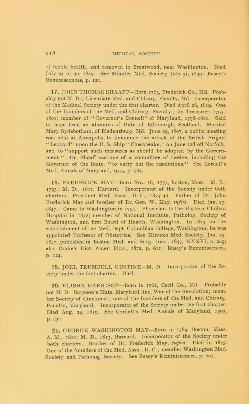 of feeble health, and removed to Brentwood, near Washington, Died July 24 or 30, 1849. See Minutes Med. Society, July 31, 1849; Busey’s Reminiscences, p. 121. 17. JOHN THOMAS SHAAFF—Born 1763, Frederick Co., Md. Prob- ably not M. D.; Licentiate Med. and Chirurg. Faculty, Md. Incorporator of the Medical Society under the first charter. Died April 28, 1819. One of the founders of the Med. and Chirurg. Faculty ; its Treasurer, 1799- 1801; member of “Governor’s Council” of Maryland, 1798-1800. Said to have been an alumnus of Univ. of Edinburgh, Scotland. Married Mary Sydebotham, of Bladensburg, Md. June 29, 1807, a public meeting was held at Annapolis, to denounce the attack of the British Frigate “ Leopard” upon the U. S. Ship “ Chesapeake,” on June 22d off Norfolk, and to “support such measures as should be adopted by the Govern- ment.” Dr. Shaaff was one of a committee of twelve, including the Governor of the State, “to carry out the resolutions.” See Cordell’s Med. Annals of Maryland, 1903, p. 564. 18. FREDERICK MAY—Born Nov. 16, 1773, Boston, Mass. M. B., 1795 ; M. D., 1811, Harvard. Incorporator of the Society under both charters; President Med. Assn., D. C., 1833-46. Father of Dr. John Frederick May and brother of Dr. Geo. W. May, infra. Died Jan. 23, 1847. Came to Washington in 1795. Physician to the Eastern Cholera Hospital in 1832; member of National Institute, Patholog. Society of Washington, and first Board of Health. Washington. In 1823, on the establishment of the Med. Dept. Columbian College, Washington, he was appointed Professor of Obstetrics. See Minutes Med. Society, Jan. 25, 1847, published in Boston Med. and Surg. Jour., 1847, XXXVI, p. 249; also Drake’s Diet. Amer. Biog., 1872, p. 611 ; Busey’s Reminiscences, p. 124. 19. JOEL TRUMBULL GUSTINE—M. D. Incorporator of the So- ciety under the first charter. Died. 20. ELISHA HARRISON—Born in 1762, Cecil Co., Md. Probably not M. D. Surgeon’s Mate, Maryland line, War of the Revolution; mem- ber Society of Cincinnati; one of the founders of the Med. and Chirurg. Faculty, Maryland. Incorporator of the Society under the first charter. Died Aug. 24, 1819. See Cordell’s Med. Annals of Maryland, 1903, p- 430- 21. GEORGE WASHINGTON MAY—Born in 1789, Boston, Mass. A. M., 1810; M. D., 1813, Harvard. Incorporator of the Society under both charters. Brother of Dr. Frederick May, supra. Died in 1845. One of the founders of the Med. Assn., D. C.; member Washington Med. Society and Patholog. Society. See Busey’s Reminiscences, p. 205.