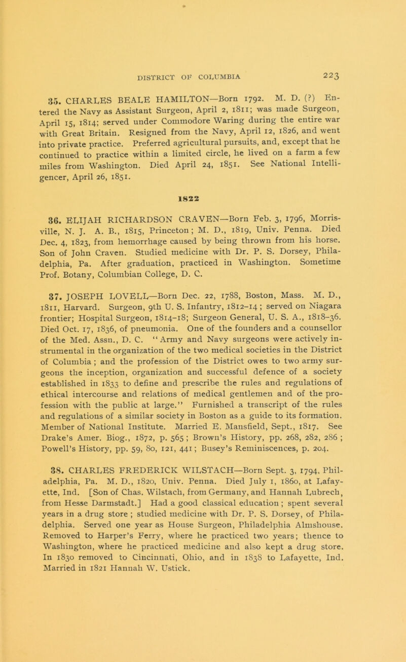35. CHARLES BEALE HAMILTON—Born 1792. M. D. (?) En- tered the Navy as Assistant Surgeon, April 2, 1811; was made Surgeon, April 15, 1814; served under Commodore Waring during the entire war with Great Britain. Resigned from the Navy, April 12, 1826, and went into private practice. Preferred agricultural pursuits, and, except that he continued to practice within a limited circle, he lived on a farm a few miles from Washington. Died April 24, 1851. See National Intelli- gencer, April 26, 1851. 1822 36. ELIJAH RICHARDSON CRAVEN—Born Feb. 3, 1796, Morris- ville, N. J. A. B., 1815, Princeton; M. D., 1819, Univ. Penna. Died Dec. 4, 1823, from hemorrhage caused by being thrown from his horse. Son of John Craven. Studied medicine with Dr. P. S. Dorsey, Phila- delphia, Pa. After graduation, practiced in Washington. Sometime Prof. Botany, Columbian College, D. C. 37. JOSEPH LOVELL—Born Dec. 22, 1788, Boston, Mass. M. D., 1811, Harvard. Surgeon, 9th U. S. Infantry, 1812-14 ; served on Niagara frontier; Hospital Surgeon, 1814-18; Surgeon General, U. S. A., 1818-36. Died Oct. 17, 1836, of pneumonia. One of the founders and a counsellor of the Med. Assn., D. C. “Army and Navy surgeons were actively in- strumental in the organization of the two medical societies in the District of Columbia ; and the profession of the District owes to two army sur- geons the inception, organization and successful defence of a society established in 1S33 to define and prescribe the rules and regulations of ethical intercourse and relations of medical gentlemen and of the pro- fession with the public at large.’’ Furnished a transcript of the rules and regulations of a similar society in Boston as a guide to its formation. Member of National Institute. Married E. Mansfield, Sept., 1817. See Drake’s Amer. Biog., 1872, p. 565 ; Brown’s History, pp. 268, 282, 286 ; Powell’s History, pp. 59, 80, 121, 441; Busey’s Reminiscences, p. 204. 38. CHARLES FREDERICK WILSTACH—Born Sept. 3, 1794, Phil- adelphia, Pa. M. D., 1820, Univ. Penna. Died July 1, i860, at Lafay- ette, Ind. [Son of Chas. Wilstach, from Germany, and Hannah Lubrech, from Hesse Darmstadt.] Had a good classical education; spent several years in a drug store ; studied medicine with Dr. P. S. Dorsey, of Phila- delphia. Served one year as House Surgeon, Philadelphia Almshouse. Removed to Harper’s Ferry, where he practiced two years; thence to Washington, where he practiced medicine and also kept a drug store. In 1830 removed to Cincinnati, Ohio, and in 1838 to Lafayette, Ind. Married in 1821 Hannah W. Ustick.