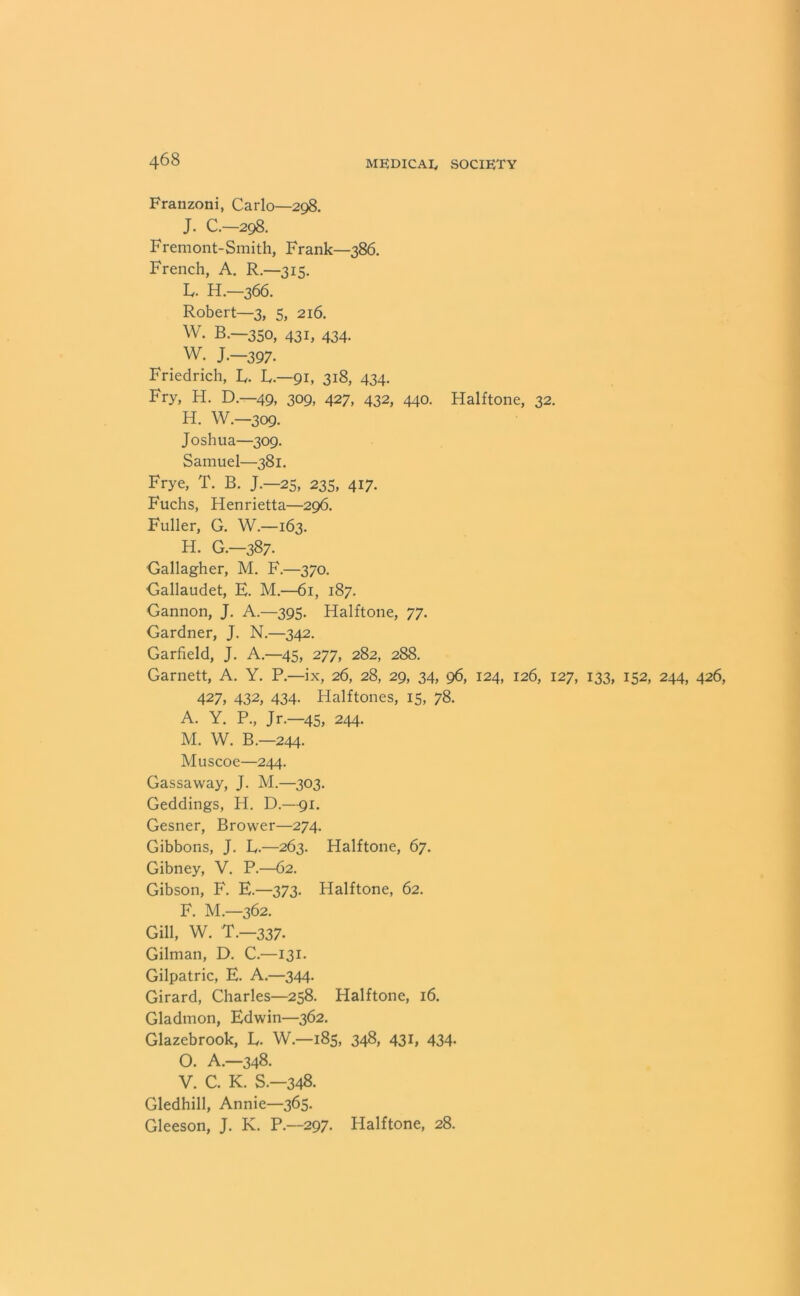 Franzoni, Carlo—298. J. C.—298. Fremont-Smith, Frank—386. French, A. R.—315. L. H.—366. Robert—3, 5, 216. W. B.—350, 431, 434. W. J.—397- Friedrich, L. L.—91, 318, 434. Fry, H. D.—49, 309, 427, 432, 440. Halftone, 32. H. W.-309. Joshua—309. Samuel—381. Frye, T. B. J.—25, 235, 417. Fuchs, Henrietta—296. Fuller, G. W.—163. H. G.—387. Gallagher, M. F.—370. Gallaudet, E. M.—61, 187. Gannon, J. A.—395. Halftone, 77. Gardner, J. N.—342. Garfield, J. A.—45, 277, 282, 288. Garnett, A. Y. P.—ix, 26, 28, 29, 34, 96, 124, 126, 127, 133, 152, 244, 426, 427, 432, 434. Halftones, 15, 78. A. Y. P., Jr.—45, 244. M. W. B.—244. Muscoe—244. Gassaway, J. M.—303. Geddings, H. D.—91. Gesner, Brower—274. Gibbons, J. L.—263. Halftone, 67. Gibney, V. P.—62. Gibson, F. E.—373. Halftone, 62. F. M.—362. Gill, W. T.—337. Gilman, D. C.—131. Gilpatric, E. A.—344. Girard, Charles—258. Halftone, 16. Gladmon, Edwin—362. Glazebrook, L. W—185, 348, 431, 434- O. A—348. V. C. K. S.-348. Gledhill, Annie—365. Gleeson, J. K. P—297. Halftone, 28.